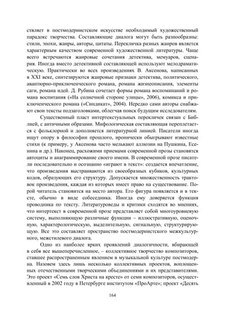 164
ствляет в постмодернистском искусстве необходимый художественный
парадокс творчества. Составляющие диалога могут быть разнообразны:
стили, эпохи, жанры, авторы, цитаты. Перекличка разных жанров является
характерным качеством современной художественной литературы. Чаще
всего встречаются жанровые сочетания детектива, мемуаров, сцена-
рия. Иногда вместо детективной составляющей используют мелодрамати-
ческую. Практически во всех произведениях В. Аксенова, написанных
в XXI веке, синтезируются жанровые признаки детектива, политического,
авантюрно-приключенческого романа, романа жизнеописания, элементы
саги, романа идей. Д. Рубина сочетает формы романа воспоминаний и ро-
мана воспитания («На солнечной стороне улицы», 2006), комикса и при-
ключенческого романа («Синдикат», 2004). Нередко сами авторы снабжа-
ют свои тексты подзаголовками, облегчая поиск будущим исследователям.
Существенный пласт интертекстуальных перекличек связан с Биб-
лией, с античными образами. Мифологическая составляющая переплетает-
ся с фольклорной и дополняется литературной линией. Писатели иногда
ищут опору в философии прошлого, иронически обыгрывают известные
стихи (к примеру, у Аксенова часто мелькают аллюзии на Пушкина, Есе-
нина и др.). Наконец, расхожими приемами современной прозы становятся
автоциты и анаграммирование своего имени. В современной прозе писате-
ли последовательно и осознанно «играют в текст»: создается впечатление,
что произведения выстраиваются из своеобразных кубиков, культурных
кодов, образующих его структуру. Допускается множественность тракто-
вок произведения, каждая из которых имеет право на существование. По-
рой читатель становится на место автора. Его фигура появляется и в тек-
сте, обычно в виде собеседника. Иногда ему доверяется функция
проводника по тексту. Литературоведы и критики сходятся во мнениях,
что интертекст в современной прозе представляет собой многоуровневую
систему, выполняющую различные функции – иллюстративную, оценоч-
ную, характерологическую, выделительную, сигнальную, структурирую-
щую. Все это составляет пространство постмодернистского межкультур-
ного, межстилевого диалога.
Одно из наиболее ярких проявлений диалогичности, вбирающей
в себя все вышеперечисленное, – коллективное творчество композиторов,
ставшее распространенным явлением в музыкальной культуре постмодер-
на. Назовем здесь лишь несколько коллективных проектов, воплощен-
ных отечественными творческими объединениями и их представителями.
Это проект «Семь слов Христа на кресте» от семи композиторов, осущест-
вленный в 2002 году в Петербурге институтом «ПроАрте»; проект «Десять
Copyright ОАО «ЦКБ «БИБКОМ» & ООО «Aгентство Kнига-Cервис»
 