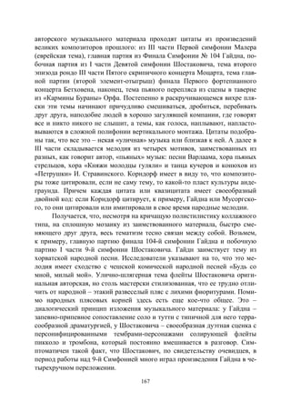 167
авторского музыкального материала проходят цитаты из произведений
великих композиторов прошлого: из III части Первой симфонии Малера
(еврейская тема), главная партия из Финала Симфонии № 104 Гайдна, по-
бочная партия из I части Девятой симфонии Шостаковича, тема второго
эпизода рондо III части Пятого скрипичного концерта Моцарта, тема глав-
ной партии (второй элемент-отыгрыш) финала Первого фортепианного
концерта Бетховена, наконец, тема пьяного перепляса из сцены в таверне
из «Кармины Бураны» Орфа. Постепенно в раскручивающемся вихре пля-
ски эти темы начинают причудливо смешиваться, дробиться, перебивать
друг друга, наподобие людей в хорошо загулявшей компании, где говорят
все и никто никого не слышит, а темы, как голоса, наплывают, напласто-
вываются в сложной полифонии вертикального монтажа. Цитаты подобра-
ны так, что все это – некая «уличная» музыка или близкая к ней. А далее в
III части складывается мелодия из четырех мотивов, заимствованных из
разных, как говорит автор, «пьяных» музык: песни Варлаама, хора пьяных
стрельцов, хора «Княжи молодцы гуляли» и танца кучеров и конюхов из
«Петрушки» И. Стравинского. Корндорф имеет в виду то, что композито-
ры тоже цитировали, если не саму тему, то какой-то пласт культуры анде-
граунда. Причем каждая цитата или квазицитата имеет своеобразный
двойной код: если Корндорф цитирует, к примеру, Гайдна или Мусоргско-
го, то они цитировали или имитировали в свое время народные мелодии.
Получается, что, несмотря на кричащую полистилистику коллажного
типа, на сплошную мозаику из заимствованного материала, быстро сме-
няющего друг друга, весь тематизм тесно связан между собой. Возьмем,
к примеру, главную партию финала 104-й симфонии Гайдна и побочную
партию I части 9-й симфонии Шостаковича. Гайдн заимствует тему из
хорватской народной песни. Исследователи указывают на то, что это ме-
лодия имеет сходство с чешской комической народной песней «Будь со
мной, милый мой». Улично-шлягерная тема флейты Шостаковича ориги-
нальная авторская, но столь мастерски стилизованная, что ее трудно отли-
чить от народной – этакий развеселый пляс с лихими фиоритурами. Поми-
мо народных плясовых корней здесь есть еще кое-что общее. Это –
диалогический принцип изложения музыкального материала: у Гайдна –
запевно-припевное сопоставление соло и тутти с типичной для него терра-
сообразной драматургией, у Шостаковича – своеобразная дуэтная сценка с
персонифицированными тембрами-персонажами солирующей флейты
пикколо и тромбона, который постоянно вмешивается в разговор. Сим-
птоматичен такой факт, что Шостакович, по свидетельству очевидцев, в
период работы над 9-й Симфонией много играл произведения Гайдна в че-
тырехручном переложении.
Copyright ОАО «ЦКБ «БИБКОМ» & ООО «Aгентство Kнига-Cервис»
 