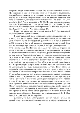 17
попросту говоря, коллективные номера. Это не оставляется без внимания
Царегородцевой. Она на групповых занятиях учитывает и индивидуаль-
ные особенности студентов, и единение группы в одном вокальном по-
ступке: когда группа, совершая синхронные ритмические движения, вна-
чале проговаривает, затем пропевает стихотворение Бальмонта (см. Царе-
городцева Е. Г. Речь в движении, с. 31–32). И очень полезным показался
мне совет Царегородцевой студентам: «Ставим простые задачи: “Я смогу
выполнить это задание легко, без напряжения! У меня все получится!”»
(см. Царегородцева Е. Г. Речь в движении, с. 29).
Некоторые положения, высказанные в статье Е. Г. Царегородцевой,
подтолкнули меня к размышлениям.
В ряде упражнений автор предлагает студентам переходить от речи
к вокалу и от вокала к речи. Звучат рекомендации педагога: легко перехо-
дить от вокала к речи и наоборот» (Царегородцева Е. Г. Речь в движении,
с. 31), «следить за быстротой и плавностью переключения с речевой фона-
ции на певческую при переходе от речи к вокалу» (Царегородцева Е. Г.
Речь в движении, с. 38). И именно необходимостью перехода от речи к пе-
нию и от пения к речи мотивируются конкретные упражнения. Но автором
не даются никакие методические объяснения, раскрывающие это трениро-
вочное задание. Лишь констатируется, что надо вначале строку произнес-
ти – затем ее же пропеть. На что при этом обращать внимание, о чем
заботиться и какими движениями пользоваться по такой-то причине
и по такой-то – не предлагается. Если обратиться к одной давней статье
С. Ш. Иртлач [13] (у которой, кстати говоря, обучался сценической речи
К. Стрежнев), то мы ответы на такие вопросы получим. Иртлач обосновы-
вает необходимость применения приема перехода с речи на вокал четырь-
мя целями: а) уравнивание тембрального звучания голоса в речи и в пении;
б) настройка механизма работы голосовых складок в едином режиме при
пении и речи; в) отработка микстового звучания голоса на всем звуковы-
сотном диапазоне; г) сохранение единых речевых характеристик в пении и
в речи. Кроме того, она указывает на эмоциональные перемены при пере-
ходе с речевого произнесения текста на вокальное его звучание. При этом
Иртлач очень большое внимание уделяет различиям речевой и певческой
дикции, особенно подчеркивая, что механизмы работы голосовых и рече-
вых органов в речи и пении имеют существенные различия. Иртлач под-
крепляет свои наблюдения фактами из научных исследований Н. И. Жин-
кина, Л. Б. Дмитриева и В. П. Морозова.
Допускаю, что Е. Г. Царегородцева в данной статье не ставила ос-
новной целью решение вопросов координации речевого и вокального го-
Copyright ОАО «ЦКБ «БИБКОМ» & ООО «Aгентство Kнига-Cервис»
 