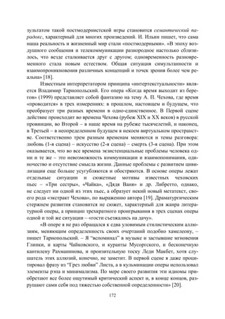 172
зультатом такой постмодернистской игры становится семантический па-
радокс, характерный для многих произведений. И. Ильин пишет, что сама
наша реальность и жизненный мир стали «постмодерными». «В эпоху воз-
душного сообщения и телекоммуникации разнородное настолько сблизи-
лось, что везде сталкивается друг с другом; одновременность разновре-
менного стала новым естеством. Общая ситуация симультанности и
взаимопроникновения различных концепций и точек зрения более чем ре-
альна» [18].
Известным интерпретатором принципа «интертекстуальности» явля-
ется Владимир Тарнопольский. Его опера «Когда время выходит из бере-
гов» (1999) представляет собой фантазию на тему А. П. Чехова, где время
«проводится» в трех измерениях: в прошлом, настоящем и будущем, что
преобразует три разных времени в одно-единственное. В Первой сцене
действие происходит во времена Чехова (рубеж ХIХ и ХХ веков) в русской
провинции, во Второй – в наше время на рубеже тысячелетий, и наконец,
в Третьей – в неопределенном будущем в некоем виртуальном пространст-
ве. Соответственно трем разным временам меняются и темы разговора:
любовь (1-я сцена) – искусство (2-я сцена) – смерть (3-я сцена). При этом
оказывается, что во все времена экзистенциальные проблемы человека од-
ни и те же – это невозможность коммуникации и взаимопонимания, оди-
ночество и отсутствие смысла жизни. Данные проблемы с развитием циви-
лизации еще больше усугубляются и обостряются. В основе оперы лежат
отдельные ситуации и сюжетные мотивы известных чеховских
пьес – «Три сестры», «Чайка», «Дядя Ваня» и др. Либретто, однако,
не следует ни одной из этих пьес, а образует некий новый метатекст, сво-
его рода «экстракт Чехова», по выражению автора [19]. Драматургическим
стержнем развития становится не сюжет, характерный для жанра литера-
турной оперы, а принцип трехкратного проигрывания в трех сценах оперы
одной и той же ситуации – «гости съезжались на дачу».
«В опере я не раз обращался к едва уловимым стилистическим аллю-
зиям, меняющим определенность своих очертаний подобно хамелеону, –
пишет Тарнопольский. – Я “вспоминал” в музыке и застывшие мгновения
Глинки, и карты Чайковского, и куранты Мусоргского, и бесконечную
кантилену Рахманинова, и пронзительную тоску Леди Макбет, хотя слу-
шатель этих аллюзий, конечно, не заметит. В первой сцене я даже проци-
тировал фразу из “Грез любви” Листа, а в кульминации оперы использовал
элементы рэпа и минимализма. По мере своего развития эти идиомы при-
обретают все более ощутимый критический аспект и, в конце концов, раз-
рушают сами себя под тяжестью собственной определенности» [20].
Copyright ОАО «ЦКБ «БИБКОМ» & ООО «Aгентство Kнига-Cервис»
 