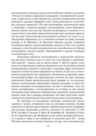176
ний модернизма становилось результатом свободного выбора художников,
в России же каноны соцреализма навязывались государственной идеоло-
гией, а параллельно с ними прорывалась усиленно искореняемая культура
авангарда и традиция Серебряного века. Такая раздвоенность отечествен-
ных духовных ценностей в XX веке акцентировала диалогические черты
в литературе и искусстве русского постмодернизма, желая объединить,
наконец, разные типы культур. Русский постмодернизм отличается от за-
падного более отчетливым присутствием автора через ощущение проводи-
мой им идеи. Отечественный постмодернизм возникает не только из де-
конструкции соцреализма, но и становится откликом на драму изгнания,
идущую от В. Набокова и И. Бродского. Наконец, русская литература,
сильнейшим образом идеологизированная, получила в 90-е годы свободу
в придачу с политической неопределенностью и нестабильностью. Именно
постмодернизм заполнил вакуум, образовавшийся в русской литературе
в постсоветскую эпоху.
Осмысление процессов постмодернизма в музыкальном искусстве,
как уже было отмечено выше, не носит еще столь бурный и захватываю-
щий характер – видимо, еще не настало время. С другой стороны, слож-
ность его теоретического освоения объясняется тем, что основные понятия
постмодернизма сложились в философии, литературе, сфере пластических
искусств и потому медленно приживаются в музыке. К тому же, в отечест-
венном музыкознании уже выработался собственный устоявшийся терми-
нологический аппарат для характеристики стилевых вех трех последних
десятилетий. Однако методологически более тревожно то, что многочис-
ленность существующих определений, очевидно, растворяет и делает раз-
мытыми основания постмодернистской эстетики и объединяет этим тер-
мином одновременные с постмодернизмом, но отличные от него именно
последовательным развитием модернистских концепций художественные
явления, такие, как, к примеру, неоавангард. Этот факт, безусловно, может
отразиться на теоретическом осмыслении музыкального постмодернизма.
Не претендуя на всестороннее освещение особенностей постмо-
дернизма в музыке, остановимся лишь на некоторых моментах, которые
выявляются в процессе рассмотрения и обобщения различных интерпрета-
ций культуры постмодерна в работах отдельных его теоретиков: У. Эко,
Ж.-Ф. Лиотара, И. Хассана, Р. Барта, Ж. Бодрийяра, М. Эпштейна, И. Ильи-
на, И. Скоропановой и др. Интересно то, как данные категории реализуют-
ся в музыке и какие из них проявились в последней трети XX – начала
XXI века достаточно отчетливо. Очевидно, что круг этих категорий не бу-
Copyright ОАО «ЦКБ «БИБКОМ» & ООО «Aгентство Kнига-Cервис»
 