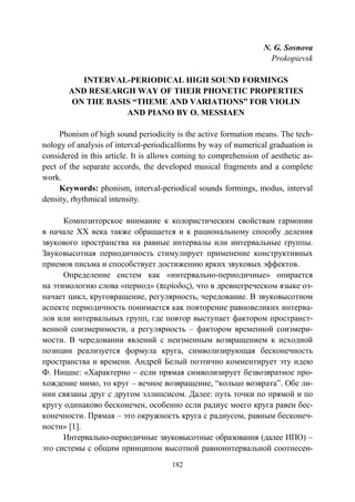 182
N. G. Sosnova
Prokopievsk
INTERVAL-PERIODICAL HIGH SOUND FORMINGS
AND RESEARGH WAY OF THEIR PHONETIC PROPERTIES
ON THE BASIS “THEME AND VARIATIONS” FOR VIOLIN
AND PIANO BY O. MESSIAEN
Phonism of high sound periodicity is the active formation means. The tech-
nology of analysis of interval-periodicalforms by way of numerical graduation is
considered in this article. It is allows coming to comprehension of aesthetic as-
pect of the separate accords, the developed musical fragments and a complete
work.
Keywords: phonism, interval-periodical sounds formings, modus, interval
density, rhythmical intensity.
Композиторское внимание к колористическим свойствам гармонии
в начале ХХ века также обращается и к рациональному способу деления
звукового пространства на равные интервалы или интервальные группы.
Звуковысотная периодичность стимулирует применение конструктивных
приемов письма и способствует достижению ярких звуковых эффектов.
Определение систем как «интервально-периодичные» опирается
на этимологию слова «период» (περίοδος), что в древнегреческом языке оз-
начает цикл, круговращение, регулярность, чередование. В звуковысотном
аспекте периодичность понимается как повторение равновеликих интерва-
лов или интервальных групп, где повтор выступает фактором пространст-
венной соизмеримости, а регулярность – фактором временной соизмери-
мости. В чередовании явлений с неизменным возвращением к исходной
позиции реализуется формула круга, символизирующая бесконечность
пространства и времени. Андрей Белый поэтично комментирует эту идею
Ф. Ницше: «Характерно – если прямая символизирует безвозвратное про-
хождение мимо, то круг – вечное возвращение, “кольцо возврата”. Обе ли-
нии связаны друг с другом эллипсисом. Далее: путь точки по прямой и по
кругу одинаково бесконечен, особенно если радиус моего круга равен бес-
конечности. Прямая – это окружность круга с радиусом, равным бесконеч-
ности» [1].
Интервально-периодичные звуковысотные образования (далее ИПО) –
это системы с общим принципом высотной равноинтервальной соотнесен-
Copyright ОАО «ЦКБ «БИБКОМ» & ООО «Aгентство Kнига-Cервис»
 