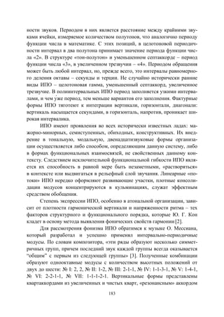 183
ности звуков. Периодом в них является расстояние между крайними зву-
ками ячейки, измеряемое количеством полутонов, что аналогично периоду
функции числа в математике. С этих позиций, в целотоновой периодич-
ности интервал в два полутона принимает значение периода функции чис-
ла «2». В структуре «тон-полутон» и уменьшенном септаккорде – период
функции числа «3», в увеличенном трезвучии – «4». Периодом обращения
может быть любой интервал, но, прежде всего, это интервалы равномерно-
го деления октавы – секунды и терции. Не случайно исторически ранние
виды ИПО – целотоновая гамма, уменьшенный септаккорд, увеличенное
трезвучие. В полиинтервальных ИПО период заполняется узкими интерва-
же период, тем меньше вариантов его заполнения. Фактурные
формы ИПО тяготеют к интеграции вертикали, горизонтали, диагонали:
вертикаль насыщается секундами, в горизонталь, напротив, проникает ши-
рокая интервалика.
ИПО имеют проявления во всех исторически известных ладах: ма-
жорно-минорных, семиступенных, обиходных, конструктивных. Их внед-
рение в тональную, модальную, двенадцатизвуковые формы организа-
ции осуществляется либо способом, определяющим данную систему, либо
в формах функциональных взаимосвязей, не свойственных данному кон-
тексту. Следствием исключительной функциональной гибкости ИПО явля-
ется их способность в равной мере быть незаметными, «растворяться»
в контексте или выдвигаться в рельефный слой звучания. Линеарные «по-
токи» ИПО нередко оформляют развивающие участки, плотные консоли-
дации модусов концентрируются в кульминациях, служат эффектным
средством обобщения.
Степень экспрессии ИПО, особенно в атональной организации, зави-
сит от плотности гармонической вертикали и напряженности ритма – тех
факторов структурного и функционального порядка, которые Ю. Г. Кон
кладет в основу метода выявления фонических свойств гармонии [2].
Для рассмотрения фонизма ИПО обратимся к музыке О. Мессиана,
который разработал и успешно применял интервально-периодичные
модусы. По словам композитора, «эти ряды образуют несколько симмет-
ричных групп, причем последний звук каждой группы всегда оказывается
“общим” с первым из следующей группы» [3]. Полученные комбинации
образуют однооктавные модусы с количеством высотных положений от
двух до шести: № I: 2, 2, № II: 1-2, № III: 2-1-1, № IV: 1-1-3-1, № V: 1-4-1,
№ VI: 2-2-1-1, № VII: 1-1-1-2-1. Вертикальные формы представлены
квартаккордами из увеличенных и чистых кварт, «резонансным» аккордом
Copyright ОАО «ЦКБ «БИБКОМ» & ООО «Aгентство Kнига-Cервис»
 