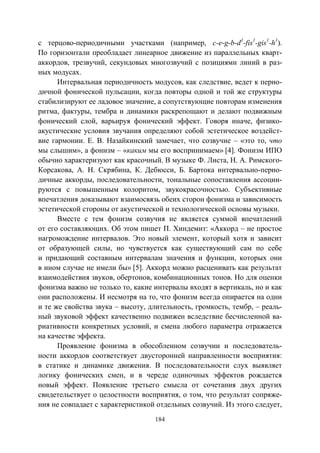 184
с терцово-периодичными участками (например, c-e-g-b-d1
-fis1
-gis1
-h1
).
По горизонтали преобладает линеарное движение из параллельных кварт-
аккордов, трезвучий, секундовых многозвучий с позициями линий в раз-
ных модусах.
Интервальная периодичность модусов, как следствие, ведет к перио-
дичной фонической пульсации, когда повторы одной и той же структуры
стабилизируют ее ладовое значение, а сопутствующие повторам изменения
ритма, фактуры, тембра и динамики раскрепощают и делают подвижным
фонический слой, варьируя фонический эффект. Говоря иначе, физико-
акустические условия звучания определяют собой эстетическое воздейст-
вие гармонии. Е. В. Назайкинский замечает, что созвучие – «это то, что
мы слышим», а фонизм – «каким мы его воспринимаем» [4]. Фонизм ИПО
обычно характеризуют как красочный. В музыке Ф. Листа, Н. А. Римского-
Корсакова, А. Н. Скрябина, К. Дебюсси, Б. Бартока интервально-перио-
дичные аккорды, последовательности, тональные сопоставления ассоции-
руются с повышенным колоритом, звукокрасочностью. Субъективные
впечатления доказывают взаимосвязь обеих сторон фонизма и зависимость
эстетической стороны от акустической и технологической основы музыки.
Вместе с тем фонизм созвучия не является суммой впечатлений
от его составляющих. Об этом пишет П. Хиндемит: «Аккорд – не простое
нагромождение интервалов. Это новый элемент, который хотя и зависит
от образующей силы, но чувствуется как существующий сам по себе
и придающий составным интервалам значения и функции, которых они
в ином случае не имели бы» [5]. Аккорд можно расценивать как результат
взаимодействия звуков, обертонов, комбинационных тонов. Но для оценки
фонизма важно не только то, какие интервалы входят в вертикаль, но и как
они расположены. И несмотря на то, что фонизм всегда опирается на одни
и те же свойства звука – высоту, длительность, громкость, тембр, – реаль-
ный звуковой эффект качественно подвижен вследствие бесчисленной ва-
риативности конкретных условий, и смена любого параметра отражается
на качестве эффекта.
Проявление фонизма в обособленном созвучии и последователь-
ности аккордов соответствует двусторонней направленности восприятия:
в статике и динамике движения. В последовательности слух выявляет
логику фонических смен, и в череде одиночных эффектов рождается
новый эффект. Появление третьего смысла от сочетания двух других
свидетельствует о целостности восприятия, о том, что результат сопряже-
ния не совпадает с характеристикой отдельных созвучий. Из этого следует,
Copyright ОАО «ЦКБ «БИБКОМ» & ООО «Aгентство Kнига-Cервис»
 