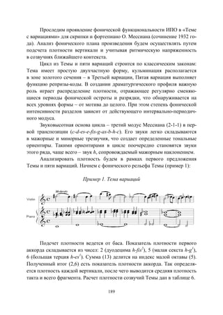 189
Проследим проявление фонической функциональности ИПО в «Теме
с вариациями» для скрипки и фортепиано О. Мессиана (сочинение 1932 го-
да). Анализ фонического плана произведения будем осуществлять путем
подсчета плотности вертикали и учитывая ритмическую напряженность
в созвучиях ближайшего контекста.
Цикл из Темы и пяти вариаций строится по классическим законам:
Тема имеет простую двухчастную форму, кульминация располагается
в зоне золотого сечения – в Третьей вариации, Пятая вариация выполняет
функцию репризы-коды. В создании драматургического профиля важную
роль играет распределение плотности, отражающее регулярно сменяю-
щиеся периоды фонической остроты и разрядки, что обнаруживается на
всех уровнях формы – от мотива до целого. При этом степень фонической
интенсивности разделов зависит от действующего интервально-периодич-
ного модуса.
Звуковысотная основа цикла – третий модус Мессиана (2-1-1) в пер-
вой транспозиции (c-d-es-e-fis-g-as-b-h-c). Его звуки легко складываются
в мажорные и минорные трезвучия, что создает определенные тональные
ориентиры. Такими ориентирами в цикле поочередно становятся звуки
этого ряда, чаще всего – звук h, сопровождаемый мажорным наклонением.
Анализировать плотность будем в рамках первого предложения
Темы и пяти вариаций. Начнем с фонического рельефа Темы (пример 1):
Пример 1. Тема вариаций
Подсчет плотности ведется от баса. Показатель плотности первого
аккорда складывается из чисел: 2 (дуодецима h-fis2
), 5 (малая секста h-g1
),
6 (большая терция h-еs1
). Сумма (13) делится на индекс малой октавы (5).
Полученный итог (2,6) есть показатель плотности аккорда. Так определя-
ется плотность каждой вертикали, после чего выводится средняя плотность
такта и всего фрагмента. Расчет плотности созвучий Темы дан в таблице 6.
Copyright ОАО «ЦКБ «БИБКОМ» & ООО «Aгентство Kнига-Cервис»
 