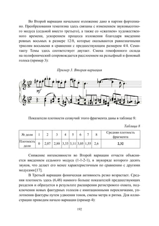 192
Во Второй вариации начальное изложение дано в партии фортепиа-
но. Преобразования тематизма здесь связаны с изменением звуковысотно-
го модуса (седьмой вместо третьего), а также со «сжатием» художествен-
ного времени, ускорением процесса изложения благодаря введению
ровных восьмых в размере 12/8, которые оказываются равнозначными
триолям восьмыми в сравнении с предшествующим размером 4/4. Семи-
такту Темы здесь соответствует двутакт. Смена гомофонного склада
на полифонический сопровождается расслоением на рельефный и фоновый
голоса (пример 3):
Пример 3. Вторая вариация
Показатели плотности созвучий этого фрагмента даны в таблице 8:
Таблица 8
№ доли 1 2 3 4 5 6 7 8
Средняя плотность
фрагмента
Плотность
доли
0 2,07 2,88 3,33 3,11 3,05 1,55 2,6 2,32
Снижение интенсивности во Второй вариации отчасти объясня-
ется введением седьмого модуса (1-1-2-1), в звукоряде которого десять
звуков, что делает его менее характеристичным по сравнению с другими
модусами [17].
В Третьей вариации фоническая активность резко возрастает. Сред-
няя плотность здесь (6,48) намного больше показателей предшествующих
разделов и образуется в результате расширения регистрового охвата, под-
ключения новых фактурных голосов с имитационными перекличками, уп-
лотнения фактуры путем удвоения тонов, смены метра и ритма. Для иллю-
страции приводим начало вариации (пример 4):
Copyright ОАО «ЦКБ «БИБКОМ» & ООО «Aгентство Kнига-Cервис»
 