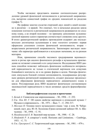198
Чтобы нагляднее представить взаимно соотносительное распре-
деление уровней фонической интенсивности и ритмической напряженно-
сти, вычертим совместный график их средних показателей по разделам
(график 7).
На графике заметно сходство очертаний двух линий в левой полови-
не и различие – в правой. Это означает, что в начальных разделах цикла
изменения плотности и ритмической напряженности развиваются по сход-
ному плану, а во второй половине – по принципу дополнения: кульмина-
ционной вершине одного параметра соответствует снижение силы другого.
В итоге драматургический профиль произведения содержит две последо-
вательно достигаемые кульминации в зоне «золотого сечения»: первая
оформлена усилением степени фонической интенсивности, вторая –
возрастанием ритмической напряженности. Закономерно выглядит окон-
чание: оба параметра приближаются к исходным значениям, но по разным
векторам.
Итак, применение способа числового градуирования звуковысот-
ности и ритма при анализе фонического рельефа в музыкальном произве-
дении не оставляет сомнений в его допустимости. Исследование ИПО дан-
ным способом позволяет наблюдать фонические особенности интерваль-
ной периодичности не только в статической вертикали или созвучиях
ближайшего контекста, но и на уровне формы в целом. Повторы фониче-
ских импульсов близкой степени интенсивности, поддержанные регуляр-
ным уровнем ритмической напряженности, создают реальные предпосыл-
ки для образования фонически периодичного динамического плана в
цикле. Регулирующая роль ИПО выдвигает фоническую составляющую
звуковысотной периодичности в число активных средств формообразова-
ния.
Библиографические ссылки и примечания
1. Белый А. Символизм как миропонимание. – М., 1994. – С. 252.
2. См.: Кон Ю. Г. Об одном свойстве вертикали в атональной музыке //
Музыка и современность. – М., 1971. – Вып. 7. – С. 294–317.
3. Мессиан О. Техника моего музыкального языка / пер. и ком. М. Чебур-
киной; науч. ред. Ю. Н. Холопова (Греко-латинский кабинет Ю. А. Ши-
чалина). – М., 1994. – С. 91.
4. Назайкинский Е. В. Звуковой мир музыки. – М., 1988. – С. 28.
5. Hindemith P. A composer’s world. Horisonts and Limitations. – Cambrige,
1953. – С. 73.
6. См.: Григорьев С. С. Теоретический курс гармонии. – М., 1981. – 479 с.
Copyright ОАО «ЦКБ «БИБКОМ» & ООО «Aгентство Kнига-Cервис»
 