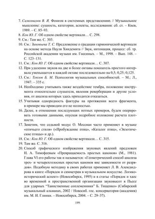 199
7. Самохвалов В. Я. Фонизм в системных представлениях // Музыкальное
мышление: сущность, категории, аспекты, исследования: сб. ст. – Киев,
1989. – С. 85–93.
8. Кон Ю. Г. Об одном свойстве вертикали… С. 298.
9. См.: Там же. С. 303.
10. См.: Зиновьева Т. С. Предложение о градации гармонической вертикали
на основе метода Пауля Хиндемита // Звук, интонация, процесс: сб. тр.
Российской академии музыки им. Гнесиных. – М., 1998. – Вып. 148. –
С. 123–131.
11. См.: Кон Ю. Г. Об одном свойстве вертикали… С. 307.
12. При удалении звуков на две и более октавы показатель простого интер-
вала уменьшается в каждой октаве последовательно на 0,5; 0,25; 0,125.
13. См.: Теплов Б. М. Психология музыкальных способностей. – М.; Л.,
1947. – 335 с.
14. Необходимо учитывать также воздействие тембра, положение инстру-
мента относительно слушателя, явления реверберации и другие усло-
вия, от анализа которых здесь приходится отказаться.
15. Учитывая однородность фактуры на протяжении всего фрагмента,
в примере мы приводим его не полностью.
16. Далее, в отношении последующих нотных примеров, будем опериро-
вать готовыми данными, опуская подробное изложение расчета плот-
ности.
17. Заметим, что седьмой модус О. Мессиан часто применяет в музыке
«птичьего стиля» («Пробуждение птиц», «Каталог птиц», «Экзотиче-
ские птицы» и др.).
18. См.: Кон Ю. Г. Об одном свойстве вертикали… С. 315.
19. Там же. С. 316.
20. Способ графического изображения звуковых явлений предложен
Н. А. Тимофеевым «Превращаемость простых канонов» (М., 1981).
Глава VI его работы так и называется: «Геометрический способ анализа
трех- и четырехголосных простых канонов вне зависимости от разря-
дов». Подобную методику в своих работах применяет Л. В. Александ-
рова в книге «Порядок и симметрия в музыкальном искусстве. Логико-
исторический аспект» (Новосибирск, 1995) и в статье «Порядок и хаос
во временной и пространственной организации звуковысот в Пьесе
для ударных “Таинственные соплеменники” Б. Тищенко» (Сибирский
музыкальный альманах, 2002 / Новосиб. гос. консерватория (академия)
им. М. И. Глинки. – Новосибирск, 2004. – С. 29–37).
Copyright ОАО «ЦКБ «БИБКОМ» & ООО «Aгентство Kнига-Cервис»
 