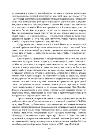 208
но находится в процессе, сам обозначая это «вегетативным» композитор-
ским принципом, который не преследует конечной цели, а открывает пути.
Гидо Фишер в программном интервью приводит высказывание Рима на эту
тему: «Как композитор я формирую переходы от одного пункта к другому.
Так, один я называю началом, второй – концом. Но конец – это тоже нача-
ло, а начало – это конец. Итак, все продолжается. Я слышу музыку всегда,
как если бы это был отрезок из вечно продолжающегося континуума.
Так, уже написанные пьесы тоже звучат во мне, словно находясь во все-
общей связи» [5]. «Гонки и формы» – это не первое обращение Рима к тан-
цевальному театру. В 1982 году был «Тутугури. Ритуал черного солнца»,
в 2007-м – мультимедиа-проект «I am a Mistake».
Сотрудничество с замечательной Сашей Вальц и ее танцевальной
группой, продолжающей традиции танцевального театра гениальной Пины
Бауш, дало удивительный результат: произошло проникновение танца
в само тело музыки. И, наоборот, по словам хореографа, это музыка ощу-
щалась телесно.
Синтез работы музыкантов и танцоров начался уже с того, что они не
разделены пространственно: все расположены на одной сцене. Но не толь-
ко. Они не разделены и пространствами своих искусств: танцоры двигают-
ся среди и вокруг играющих музыкантов, инструменталисты не боятся по-
местить себя в вихрь движения тел, их руки, взгляды, жесты контактируют
и передают импульсы музыки в движения, музыканты в прямом смысле
отдают себя в руки танцоров: их поднимают вместе со стульями, кладут
на пол, трогают их инструменты. Возникает ощущение соединения энерге-
тических потоков танца и музыки: высокая экспрессивность оркестровой
ткани, разорванные аккорды, ломаные ритмы, резкие переходы от одних
групп инструментов к другим и, по словам журналистки Эвы-Элизабет
Фишер, отражающиеся в этих звуках «человеческие кластеры против че-
ловеческих рядов, катающиеся по полу тела и геометрические ряды рук,
экспрессивные скульптуры из тел» [6].
Представляется интересным сравнить хореографический проект Ри-
ма-Вальц с балетом «Танцевальная сюита с немецкой песней» (1979–1980)
на музыку Хельмута Лахенманна, показывающим, вне всякого сомнения,
истинно экспериментальный музыкальный и хореографический материал,
однако со значительно более традиционным типом взаимодействия музыки
и танца. Этот очень любопытный балет молодого хореографа Мартина
Шлепфера с видеоинсталляцией Кристофа Шеделя и Кеко Деккера –
ироничный, одновременно поэтичный, полный смешных фантазий и сме-
лых ассоциаций – автору статьи удалось посмотреть его в декабре 2011 го-
да в Дюссельдорфе (премьера балета прошла в 2005 году в Майнце).
Copyright ОАО «ЦКБ «БИБКОМ» & ООО «Aгентство Kнига-Cервис»
 