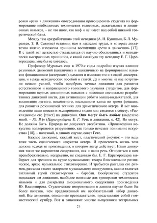 21
ровки «речи в движении» опосредованно провоцировать студента на фор-
мирование необходимых технических голосовых, дыхательных и дикци-
онных навыков, – не что иное, как миф и не имеет под собой никакой тео-
ретической базы.
Между тем «разработчики» этой методики (А. Н. Куницын, Б. Л. Му-
равьев, З. В. Савкова) оставили нам в наследие труды, в которых доста-
точно внятно изложены принципы воспитания «речи в движении» [17].
И с такой вот легкостью отказываться от научно обоснованных и методи-
чески выстроенных принципов, с какой смахнула эту методику Е. Г. Царе-
городцева, мне бы не хотелось.
Профессор Муравьев еще в 1970-е годы подробно изучал влияние
различных движений (цикличных и ацикличных) на формирование навы-
ков фонационного (актерского) дыхания и изложил это и в своей диссерта-
ции, и в ряде методических пособий и статей. Да и многие из нас потрати-
ли немало усилий, чтобы подобрать точные движения для развития
естественного и направленного голосового звучания студентов, для фор-
мирования верных дикционных навыков с помощью специально разрабо-
танных движений кисти, для активизации работы мышц-выдыхателей, для
воспитания легкого, незаметного, неслышного вдоха во время фонации,
для развития резонансной техники для драматического актера. И вот мно-
голетние наши поиски и эксперименты в один миг сводятся к совету: «Рас-
кладываем его [текст] на движения. Они могут быть любые (выделено
мной. – Ю. В.)» (Царегородцева Е. Г. Речь в движении, с. 42). Не могут.
Не должны быть. Природа не допускает отсебятины. «Произведения ис-
кусства подвергаются разрушению, как только исчезает понимание искус-
ства» [18], – полезный, в данном случае, совет Гете.
Каждое движение, каждый жест, пластический рисунок – это ведь
тоже часть сценического искусства актера. И проистекать жизнь тела
должна исходя из произведения, в котором актер действует. Наши движе-
ния такие же выразители содержания, как и наша речь. Относиться к ним
пренебрежительно, несерьезно, не следовало бы. Е. Г. Царегородцева вы-
бирает для тренинга на курсе музыкального театра блистательное ритми-
ческое, яркое музыкальное стихотворение. И требуется разгадка его рит-
мов, разгадка такого задорного музыкального инструмента, каким является
заглавный герой стихотворения – барабан. Воображение студентов
подскажет им движения, наиболее полезные для тренировки технических
навыков и для раскрытия эмоционального содержания произведения
Ю. Владимирова. Студенческие импровизации в данном случае были бы
более полезны, чем предложенный им необязательный набор движе-
ний. Все движения, описанные преподавателем, представляют собой гим-
настический сумбур. Вот и заполняют многие выпускники театральных
Copyright ОАО «ЦКБ «БИБКОМ» & ООО «Aгентство Kнига-Cервис»
 