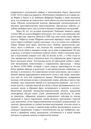 213
совершенного итальянским графом и композитором Карло Джезуальдо
(1566–1613) в приступе ревности. Обличенная в неверности его первая же-
на Мария д`Авалос и ее любовник Фабрицио Карафа, а также маленькая
дочь, чье отцовство не совсем ясно, были убиты для восстановления чести
мужа. Обладая политической властью, финансовой состоятельностью и
высоким аристократическим происхождением, Джезуальдо избегает су-
дебных разбирательств, как и соответствующих неприятных последствий.
Через 60 лет эта история вдохновляет Чиконини написать драму,
а почти 400 лет спустя Шаррино использует этот текст для написания либ-
ретто оперы (как, впрочем, Шнитке в 1994 году тоже пишет оперу «Джезу-
альдо»). Либретто оперы Шаррино несколько варьирует сюжет трагедии:
слуга герцога сообщает своему господину, что у его жены есть любовник.
Герцог убивает всех троих, включая слугу. Любовь, предательство, рев-
ность, месть и убийство – вот, казалось бы, типичные оперные страсти,
какими мы их знаем и ожидаем в опере, пусть даже и современной. Но уже
в прологе, в котором за кулисами одиноко звучит тихая и печальная мело-
дия в исполнении сопрано соло «Qu est devenu ce bel…» («Что стало из
этих прекрасных глаз»), становится ясно, что современная драма страстей
будет выглядеть иначе. Элегическая песня об утраченной любви и люби-
мой заимствована композитором у современника Джезуальдо – Клода
ле Жюна (1530–1600), который в свою очередь ориентируется на еще
более древние образцы и использует в ней хроматические тетрахорды, из-
вестные в античности. Ее единственное полное исполнение, как и единст-
венный пример неразорванного вокального стиля в этой опере, заканчива-
ется еще до того, как открывается занавес. Многократное возвращение
мотивов этой мелодии позже, в интермедиях оперы, действие и жесты пер-
сонажей, текст вокальных партий и их музыкальное развитие – все это ос-
колки целого, с каждой минутой все более и более растворяющегося в от-
дельных звуках и обрывках фраз, истаивающего в шепотах и вздохах.
Предельная редукция музыкально-выразительных средств, виртуозная
нюансировка внутри очень узкой динамической амплитуды от piano
до pianissimo, обращение внешнего сценического действия во внутрь
ощущений и чувств персонажей, замена больших трагедийных страстей
едва заметными, почти микроскопическими оттенками недосказанных, не-
допетых, пропадающих в глубине дыхания восклицаний, эстетика тихого и
тишины – все это создает в данной опере особую интенсивность психоло-
гического напряжения. Словно в гипнотическом сне все необратимо дви-
жется к кровавому концу, распадается, отслаивается и в конце концов
умолкает на границе немоты в смертельной тишине.
Copyright ОАО «ЦКБ «БИБКОМ» & ООО «Aгентство Kнига-Cервис»
 