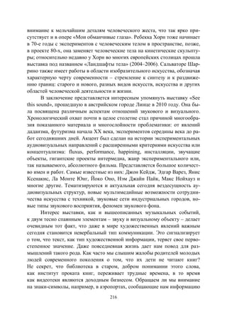 216
внимание к мельчайшим деталям человеческого жеста, что так ярко при-
сутствует и в опере «Мои обманчивые глаза». Ребекка Хорн тоже начинает
в 70-е годы с экспериментов с человеческим телом в пространстве, позже,
в проекте 80-х, она заменяет человеческие тела на кинетические скульпту-
ры; относительно недавно у Хорн во многих европейских столицах прошла
выставка под названием «Ландшафты тела» (2004–2006). Сальваторе Шар-
рино также имеет работы в области изобразительного искусства, обозначая
характерную черту современности – стремление к синтезу и к раздвиже-
нию границ: старого и нового, разных видов искусств, искусства и других
областей человеческой деятельности и жизни.
В заключение представляется интересным упомянуть выставку «See
this sound», прошедшую в австрийском городе Линце в 2010 году. Она бы-
ла посвящена различным аспектам отношений звукового и визуального.
Хронологический охват почти в целое столетие стал причиной многообра-
зия показанного материала и многослойности проблематики: от явлений
дадаизма, футуризма начала XX века, экспериментов середины века до ра-
бот сегодняшних дней. Акцент был сделан на истории экспериментальных
аудиовизуальных направлений с расширенными критериями искусства или
концептуализма: fluxus, performance, happining, инсталляции, звучащие
объекты, гигантские проекты интермедиа, жанр экспериментального или,
так называемого, абсолютного фильма. Представляется большое количест-
во имен и работ. Самые известные из них: Джон Кейдж, Эдгар Варез, Янис
Ксенакис, Ла Монте Юнг, Йоко Оно, Нэм Джайн Пайк, Макс Нойхауз и
многие другие. Тематизируются и актуальная сегодня вездесущность ау-
диовизуальных структур, новые мультимедийные возможности сотрудни-
чества искусства с техникой, звуковые сети индустриальных городов, но-
вые типы звукового восприятия, феномен звукового фона.
Интерес выставки, как и вышеописанных музыкальных событий,
к двум тесно спаянным элементам – звуку и визуальному объекту – делает
очевидным тот факт, что даже в мире художественных явлений важным
сегодня становится невербальный тип коммуникации. Это сигнализирует
о том, что текст, как тип художественной информации, теряет свое перво-
степенное значение. Даже повседневная жизнь дает нам повод для раз-
мышлений такого рода. Как часто мы слышим жалобы родителей молодых
людей современного поколения о том, что их дети не читают книг?
Не секрет, что библиотека в старом, добром понимании этого слова,
как институт проката книг, переживает трудные времена, в то время
как видеотеки являются доходным бизнесом. Обращаем ли мы внимание
на знаки-символы, например, в аэропортах, сообщающие нам информацию
Copyright ОАО «ЦКБ «БИБКОМ» & ООО «Aгентство Kнига-Cервис»
 
