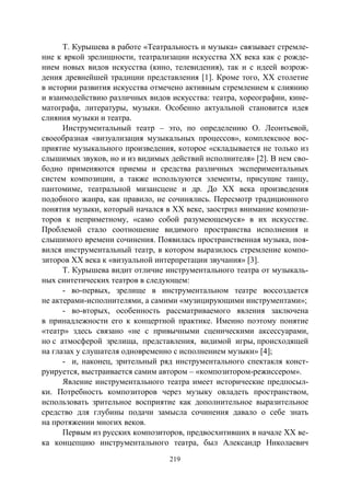 219
Т. Курышева в работе «Театральность и музыка» связывает стремле-
ние к яркой зрелищности, театрализации искусства XX века как с рожде-
нием новых видов искусства (кино, телевидения), так и с идеей возрож-
дения древнейшей традиции представления [1]. Кроме того, XX столетие
в истории развития искусства отмечено активным стремлением к слиянию
и взаимодействию различных видов искусства: театра, хореографии, кине-
матографа, литературы, музыки. Особенно актуальной становится идея
слияния музыки и театра.
Инструментальный театр – это, по определению О. Леонтьевой,
своеобразная «визуализация музыкальных процессов», комплексное вос-
приятие музыкального произведения, которое «складывается не только из
слышимых звуков, но и из видимых действий исполнителя» [2]. В нем сво-
бодно применяются приемы и средства различных экспериментальных
систем композиции, а также используются элементы, присущие танцу,
пантомиме, театральной мизансцене и др. До ХХ века произведения
подобного жанра, как правило, не сочинялись. Пересмотр традиционного
понятия музыки, который начался в ХХ веке, заострил внимание компози-
торов к неприметному, «само собой разумеющемуся» в их искусстве.
Проблемой стало соотношение видимого пространства исполнения и
слышимого времени сочинения. Появилась пространственная музыка, поя-
вился инструментальный театр, в котором выразилось стремление компо-
зиторов XX века к «визуальной интерпретации звучания» [3].
Т. Курышева видит отличие инструментального театра от музыкаль-
ных синтетических театров в следующем:
- во-первых, зрелище в инструментальном театре воссоздается
не актерами-исполнителями, а самими «музицирующими инструментами»;
- во-вторых, особенность рассматриваемого явления заключена
в принадлежности его к концертной практике. Именно поэтому понятие
«театр» здесь связано «не с привычными сценическими аксессуарами,
но с атмосферой зрелища, представления, видимой игры, происходящей
на глазах у слушателя одновременно с исполнением музыки» [4];
- и, наконец, зрительный ряд инструментального спектакля конст-
руируется, выстраивается самим автором – «композитором-режиссером».
Явление инструментального театра имеет исторические предпосыл-
ки. Потребность композиторов через музыку овладеть пространством,
использовать зрительное восприятие как дополнительное выразительное
средство для глубины подачи замысла сочинения давало о себе знать
на протяжении многих веков.
Первым из русских композиторов, предвосхитивших в начале XX ве-
ка концепцию инструментального театра, был Александр Николаевич
Copyright ОАО «ЦКБ «БИБКОМ» & ООО «Aгентство Kнига-Cервис»
 