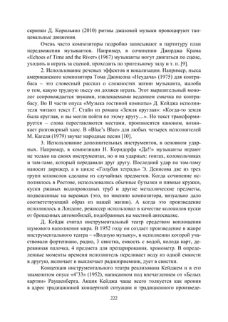 222
скрипки Д. Корильяно (2010) ритмы джазовой музыки провоцируют тан-
цевальные движения.
Очень часто композиторы подробно записывают в партитуру план
передвижения музыкантов. Например, в сочинении Джорджа Крама
«Echoes of Time and the River» (1967) музыканты могут двигаться по сцене,
уходить и играть за сценой, проходить по зрительному залу и т. п. [9].
2. Использование речевых эффектов и вокализации. Например, пьеса
американского композитора Тома Джонсона «Неудача» (1975) для контра-
баса – это словесный рассказ о сложностях жизни музыканта, жалоба
о том, какую трудную пьесу он должен играть. Этот выразительный моно-
лог сопровождается звуками, извлекаемыми ведением смычка по контра-
басу. Во II части опуса «Музыка гостиной комнаты» Д. Кейджа исполни-
тели читают текст Г. Стайн из романа «Земля круглая»: «Когда-то земля
была круглая, и вы могли пойти по этому кругу…». Но текст трансформи-
руется – слова переставляются местами, произносятся каноном, возни-
кает разговорный хаос. В «Blue’s Blue» для любых четырех исполнителей
М. Кагеля (1979) звучат народные песни [10].
3. Использование дополнительных инструментов, в основном удар-
ных. Например, в композиции Н. Корндорфа «Да!!» музыканты играют
не только на своих инструментах, но и на ударных: гонгах, колокольчиках
и там-таме, который передавали друг другу. Последний удар по там-таму
наносит дирижер, а в цикле «Голубая тетрадь» Э. Денисова две из трех
групп колоколов сделаны из случайных предметов. Когда сочинение ис-
полнялось в Ростове, использовались обычные бутылки и пивные кружки,
куски ржавых водопроводных труб и другие металлические предметы,
подвешенные на веревках (это, по мнению композитора, визуально дало
соответствующий образ из нашей жизни). А когда это произведение
исполнялось в Лондоне, режиссер использовал в качестве колоколов куски
от брошенных автомобилей, подобранных на местной автосвалке.
Д. Кейдж считал инструментальный театр средством воплощения
шумового наполнения мира. В 1952 году он создает произведение в жанре
инструментального театра – «Водную музыку», в исполнении которой уча-
ствовали фортепиано, радио, 3 свистка, емкость с водой, колода карт, де-
ревянная палочка, 4 предмета для препарирования, хронометр. В опреде-
ленные моменты времени исполнитель переливает воду из одной емкости
в другую, включает и выключает радиоприемник, дует в свистки.
Концепция инструментального театра реализована Кейджем и в его
знаменитом опусе «4’33» (1952), написанном под впечатлением от «Белых
картин» Раушенберга. Акция Кейджа чаще всего толкуется как ирония
в адрес традиционной концертной ситуации и традиционного произведе-
Copyright ОАО «ЦКБ «БИБКОМ» & ООО «Aгентство Kнига-Cервис»
 