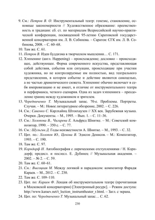 230
9. См.: Петров В. О. Инструментальный театр: генезис, становление, ос-
новные закономерности // Художественное образование: преемствен-
ность и традиции: сб. ст. по материалам Всероссийской научно-практи-
ческой конференции, посвященной 95-летию Саратовской государст-
венной консерватории им. Л. В. Собинова. – Саратов: СГК им. Л. В. Со-
бинова, 2008. – С. 60–68.
10. Там же. С. 61.
11. Петров В. Идеи буддизма в творческом мышлении… С. 171.
12. Хэппенинг (англ. Happening) – происхождение; дословно – происходя-
щее, действующее. Форма современного искусства, представляющая
собой действия, события или ситуации, происходящие при участии
художника, но не контролируемые им полностью, вид театрального
представления, в котором событие и действие являются самоцелью,
а не частью драматического сюжета. Хэппенинг обычно включает в се-
бя импровизацию и не имеет, в отличие от инструментального театра
и перформанса, четкого сценария. Одна из задач хэппенинга – преодо-
ление границ между художником и зрителем.
13. Чередниченко Т. Музыкальный запас. 70-е. Проблемы. Портреты.
Случаи. – М.: Новое литературное обозрение, 2002. – С. 226.
14. См.: Савенко С. Карлхайнц Штокхаузен // ХХ век. Зарубежная музыка.
Очерки. Документы. – М., 1995. – Вып. 1. – С. 11–36.
15. См.: Холопова В., Чигарева Е. Альфред Шнитке. – М.: Советский ком-
позитор, 1990. – 350 с. – С. 77.
16. См.: Шульгин Д. Годы неизвестности А. Шнитке. – М., 1993. – С. 32.
17. Цит. по.: Холопов Ю., Ценова В. Эдисон Денисов. – М.: Композитор,
1993. – С. 190.
18. Там же. С. 97.
19. Корндорф Н. Автобиография с лирическими отступлениями / Н. Корн-
дорф; предисл. и послесл. Е. Дубинец // Музыкальная академия. –
2002. – № 2. – С. 59.
20. Там же. С. 60–61.
21. См.: Высоцкая М. Между логикой и парадоксом: композитор Фарадж
Караев. – М., 2012. – С. 230.
22. Там же. С. 109–110.
23. Цит. по: Караев Ф. Лекция об инструментальном театре (прочитанная
в Московской консерватории) [Электронный ресурс]. – Режим доступа:
http://www.karaev.net/t_lection_instrumtheater_r.html. – Загл. с экрана.
24. Цит. по: Чередниченко Т. Музыкальный запас… С. 62.
Copyright ОАО «ЦКБ «БИБКОМ» & ООО «Aгентство Kнига-Cервис»
 