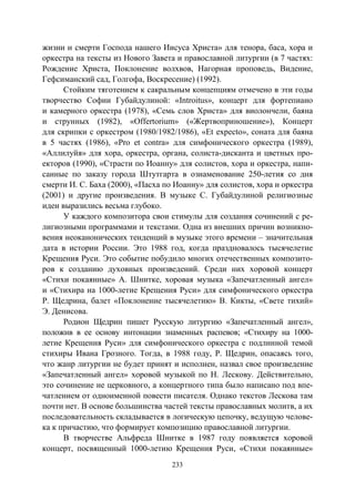 233
жизни и смерти Господа нашего Иисуса Христа» для тенора, баса, хора и
оркестра на тексты из Нового Завета и православной литургии (в 7 частях:
Рождение Христа, Поклонение волхвов, Нагорная проповедь, Видение,
Гефсиманский сад, Голгофа, Воскресение) (1992).
Стойким тяготением к сакральным концепциям отмечено в эти годы
творчество Софии Губайдулиной: «Introitus», концерт для фортепиано
и камерного оркестра (1978), «Семь слов Христа» для виолончели, баяна
и струнных (1982), «Offertorium» («Жертвоприношение»), Концерт
для скрипки с оркестром (1980/1982/1986), «Et expecto», соната для баяна
в 5 частях (1986), «Pro et contra» для симфонического оркестра (1989),
«Аллилуйя» для хора, оркестра, органа, солиста-дисканта и цветных про-
екторов (1990), «Страсти по Иоанну» для солистов, хора и оркестра, напи-
санные по заказу города Штутгарта в ознаменование 250-летия со дня
смерти И. С. Баха (2000), «Пасха по Иоанну» для солистов, хора и оркестра
(2001) и другие произведения. В музыке С. Губайдулиной религиозные
идеи выразились весьма глубоко.
У каждого композитора свои стимулы для создания сочинений с ре-
лигиозными программами и текстами. Одна из внешних причин возникно-
вения неоканонических тенденций в музыке этого времени – значительная
дата в истории России. Это 1988 год, когда праздновалось тысячелетие
Крещения Руси. Это событие побудило многих отечественных композито-
ров к созданию духовных произведений. Среди них хоровой концерт
«Стихи покаянные» А. Шнитке, хоровая музыка «Запечатленный ангел»
и «Стихира на 1000-летие Крещения Руси» для симфонического оркестра
Р. Щедрина, балет «Поклонение тысячелетию» В. Кикты, «Свете тихий»
Э. Денисова.
Родион Щедрин пишет Русскую литургию «Запечатленный ангел»,
положив в ее основу интонации знаменных распевов; «Стихиру на 1000-
летие Крещения Руси» для симфонического оркестра с подлинной темой
стихиры Ивана Грозного. Тогда, в 1988 году, Р. Щедрин, опасаясь того,
что жанр литургии не будет принят и исполнен, назвал свое произведение
«Запечатленный ангел» хоровой музыкой по Н. Лескову. Действительно,
это сочинение не церковного, а концертного типа было написано под впе-
чатлением от одноименной повести писателя. Однако текстов Лескова там
почти нет. В основе большинства частей тексты православных молитв, а их
последовательность складывается в логическую цепочку, ведущую челове-
ка к причастию, что формирует композицию православной литургии.
В творчестве Альфреда Шнитке в 1987 году появляется хоровой
концерт, посвященный 1000-летию Крещения Руси, «Стихи покаянные»
Copyright ОАО «ЦКБ «БИБКОМ» & ООО «Aгентство Kнига-Cервис»
 