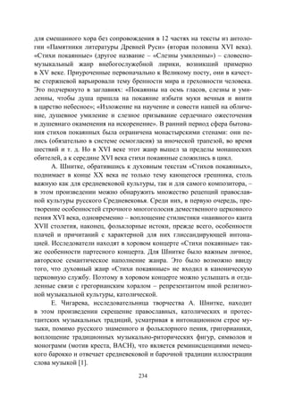 234
для смешанного хора без сопровождения в 12 частях на тексты из антоло-
гии «Памятники литературы Древней Руси» (вторая половина XVI века).
«Стихи покаянные» (другое название – «Слезны умиленны») – словесно-
музыкальный жанр внебогослужебной лирики, возникший примерно
в XV веке. Приуроченные первоначально к Великому посту, они в качест-
ве стержневой варьировали тему бренности мира и греховности человека.
Это подчеркнуто в заглавиях: «Покаянны на осмь гласов, слезны и уми-
ленны, чтобы душа пришла на покаяние избыти муки вечныя и внити
в царство небесное»; «Изложение на научение и совести нашей на обличе-
ние, душевное умиление и слезное призывание сердечнаго ожесточения
и душевнаго окаменения на искоренение». В ранний период сфера бытова-
ния стихов покаянных была ограничена монастырскими стенами: они пе-
лись (обязательно в системе осмогласия) за иноческой трапезой, во время
шествий и т. д. Но в XVI веке этот жанр вышел за пределы монашеских
обителей, а к середине XVI века стихи покаянные сложились в цикл.
А. Шнитке, обратившись к духовным текстам «Стихов покаянных»,
поднимает в конце XX века не только тему кающегося грешника, столь
важную как для средневековой культуры, так и для самого композитора, –
в этом произведении можно обнаружить множество рецепций православ-
ной культуры русского Средневековья. Среди них, в первую очередь, пре-
творение особенностей строчного многоголосия демественного церковного
пения XVI века, одновременно – воплощение стилистики «наивного» канта
XVII столетия, наконец, фольклорные истоки, прежде всего, особенности
плачей и причитаний с характерной для них глиссандирующей интона-
цией. Исследователи находят в хоровом концерте «Стихи покаянные» так-
же особенности партесного концерта. Для Шнитке было важным личное,
авторское семантическое наполнение жанра. Это было возможно ввиду
того, что духовный жанр «Стихи покаянные» не входил в каноническую
церковную службу. Поэтому в хоровом концерте можно услышать и отда-
ленные связи с грегорианским хоралом – репрезентантом иной религиоз-
ной музыкальной культуры, католической.
Е. Чигарева, исследовательница творчества А. Шнитке, находит
в этом произведении скрещение православных, католических и протес-
тантских музыкальных традиций, усматривая в интонационном строе му-
зыки, помимо русского знаменного и фольклорного пения, григорианики,
воплощение традиционных музыкально-риторических фигур, символов и
монограмм (мотив креста, BACH), что является реминисценциями немец-
кого барокко и отвечает средневековой и барочной традиции иллюстрации
слова музыкой [1].
Copyright ОАО «ЦКБ «БИБКОМ» & ООО «Aгентство Kнига-Cервис»
 