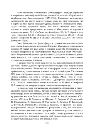 238
Иное понимание Апокалипсиса демонстрирует Алемдар Караманов
в макроцикле из 6 симфоний «Бысть», который он называет «Музыкально-
симфоническим Апокалипсисом» (1976–1980). Караманов воспринимает
Апокалипсис как самую величественную книгу по силе оптимизма, где
в борьбе со Злом всегда побеждает Добро. Поэтому в музыке цикла преоб-
ладает светлое, лучезарное начало. Все шесть симфоний цикла одно-
частные и имеют программные названия из Откровения на церковно-
славянском языке: № 1 «Любящу ны» (симфония 18), № 2 «Кровию агн-
чею» (симфония 19), № 3 «Блажени мертвии» (симфония 20), № 4 «Град
велий» (симфония № 21), № 5 «Бысть» (симфония 22), № 6 «Аз Иисус»
(симфония 23) [6].
Свою богословскую, философскую и художественную интерпрета-
цию текста Апокалипсиса предлагает Владимир Мартынов в одноименном
цикле из 16 частей для двух хоров и солистов a cappella. Произведение во-
площает содержание 22 глав Откровения. Музыкальный жанр «Апокалип-
сиса» Мартынова объединяет признаки мессы, литургии и хорового духов-
ного концерта, тем самым синтезируя католические и православные
духовно-музыкальные традиции.
В течение многих веков жанр мессы был канонизированной формой
духовной музыки, однако в пространстве постмодерна этот жанр получает
иную интерпретацию. Канонический жанр-форма мессы становится вос-
требованным у отечественных композиторов последней трети XX – начала
XXI века: «Берлинская месса» для хора и органа или струнного оркестра,
«Missa syllabica» для хора и органа А. Пярта, «Missa veris» и «Нью-
Йоркская месса» Е. Подгайца, Месса in D Г. Дмитриева, мессы Ю. Фалика
и М. Гагнидзе. Композицию мессы использовал А. Шнитке в Симфонии
№ 2 для солистов, камерного хора и симфонического оркестра.
Но гораздо чаще отечественные композиторы обращаются к разно-
видности заупокойной мессы. Трудно назвать крупного отечественного
композитора эпохи постмодерна, который бы не представил свою трактов-
ку реквиема или хотя бы отдельных его частей во второй половине XX –
начале XXI века. Б. Тищенко, А. Шнитке, Э. Денисов, С. Слонимский,
В. Сильвестров, А. Караманов, В. Мартынов, В. Артемов, С. Беринский,
А. Вустин, Е. Фирсова, М. Гагнидзе, А. Раскатов, М. Броннер – все созда-
вали реквиемы. Это дает возможность рассуждать о том, что тема заупо-
койной мессы в постсоветском пространстве весьма актуальна, поскольку
надвинувшаяся эсхатологическая катастрофа, саморазрушающиеся осно-
вания в культуре, повлекшие развитие идей дегуманизма, «поют реквием»
по всему гуманизму, вечному для прошлых эпох.
Copyright ОАО «ЦКБ «БИБКОМ» & ООО «Aгентство Kнига-Cервис»
 