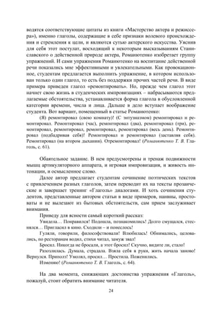 24
водятся соответствующие цитаты из книги «Мастерство актера и режиссе-
ра»), именно глаголы, содержащие в себе признаки волевого происхожде-
ния и стремления к цели, и являются сутью актерского искусства. Уяснив
для себя этот постулат, восходящий к некоторым высказываниям Стани-
славского о действенной природе актера, Романютенко изобретает группу
упражнений. И сами упражнения Романютенко на воспитание действенной
речи показались мне эффективными и увлекательными. Как провокацион-
ное, студентам предлагается выполнить упражнение, в котором использо-
ван только один глагол, то есть без поддержки прочих частей речи. В виде
примера приведен глагол «ремонтировать». Но, прежде чем глагол этот
начнет свою жизнь в студенческих импровизациях – набрасываются пред-
лагаемые обстоятельства, устанавливается форма глагола в обусловленной
категории времени, числа и лица. Дальше в дело вступает воображение
студента. Вот вариант, помещенный в статье Романютенко:
(Я) ремонтировал (свою комнату)! (С энтузиазмом) ремонтировал и ре-
монтировал. Ремонтировал (час), ремонтировал (два), ремонтировал (три), ре-
монтировал, ремонтировал, ремонтировал, ремонтировал (весь день). Ремонти-
ровал (подбадривая себя)! Ремонтировал и ремонтировал (заставляя себя).
Ремонтировал (на втором дыхании). Отремонтировал! (Романютенко Т. В. Гла-
голь, с. 61).
Обаятельное задание. В нем предусмотрены и тренаж подвижности
мышц артикуляторного аппарата, и игровая импровизация, и живость ин-
тонации, и осмысленное слово.
Далее автор предлагает студентам сочинение поэтических текстов
с привлечением разных глаголов, затем переводит их на тексты прозаиче-
ские и завершает тренинг «Глаголь» диалогами. И хоть сочинения сту-
дентов, представленные автором статьи в виде примеров, наивны, просто-
ваты и не вылезают из бытовых обстоятельств, сам прием заслуживает
внимания.
Приведу для ясности самый короткий рассказ:
Увидела… Понравился! Подошла, познакомились! Долго смущался, стес-
нялся… Пригласил в кино. Сходили – и понеслось!
Гуляли, говорили, философствовали! Влюбилась! Обнимались, целова-
лись, по ресторанам водил, стихи читал, замуж звал!
Бросил. Никогда не бросали, а этот бросил! Скучно, видите ли, стало!
Разозлилась. Думала, страдала. Взяла себя в руки, жить начала заново!
Вернулся. Приполз! Умолял, просил… Простила. Поженились.
Изменяю! (Романютенко Т. В. Глаголь, с. 64).
На два момента, снижающих достоинства упражнения «Глаголь»,
пожалуй, стоит обратить внимание читателя.
Copyright ОАО «ЦКБ «БИБКОМ» & ООО «Aгентство Kнига-Cервис»
 