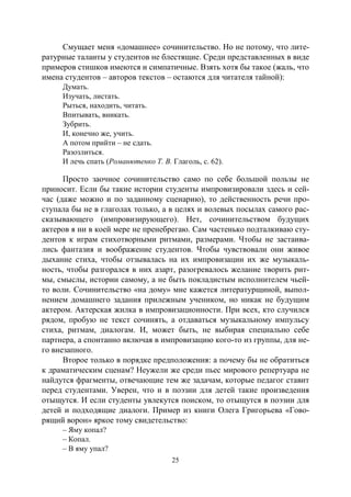 25
Смущает меня «домашнее» сочинительство. Но не потому, что лите-
ратурные таланты у студентов не блестящие. Среди представленных в виде
примеров стишков имеются и симпатичные. Взять хотя бы такое (жаль, что
имена студентов – авторов текстов – остаются для читателя тайной):
Думать.
Изучать, листать.
Рыться, находить, читать.
Впитывать, вникать.
Зубрить.
И, конечно же, учить.
А потом прийти – не сдать.
Разозлиться.
И лечь спать (Романютенко Т. В. Глаголь, с. 62).
Просто заочное сочинительство само по себе большой пользы не
приносит. Если бы такие истории студенты импровизировали здесь и сей-
час (даже можно и по заданному сценарию), то действенность речи про-
ступала бы не в глаголах только, а в целях и волевых посылах самого рас-
сказывающего (импровизирующего). Нет, сочинительством будущих
актеров я ни в коей мере не пренебрегаю. Сам частенько подталкиваю сту-
дентов к играм стихотворными ритмами, размерами. Чтобы не застаива-
лись фантазия и воображение студентов. Чтобы чувствовали они живое
дыхание стиха, чтобы отзывалась на их импровизации их же музыкаль-
ность, чтобы разгорался в них азарт, разогревалось желание творить рит-
мы, смыслы, истории самому, а не быть покладистым исполнителем чьей-
то воли. Сочинительство «на дому» мне кажется литературщиной, выпол-
нением домашнего задания прилежным учеником, но никак не будущим
актером. Актерская жилка в импровизационности. При всех, кто случился
рядом, пробую не текст сочинять, а отдаваться музыкальному импульсу
стиха, ритмам, диалогам. И, может быть, не выбирая специально себе
партнера, а спонтанно включая в импровизацию кого-то из группы, для не-
го внезапного.
Второе только в порядке предположения: а почему бы не обратиться
к драматическим сценам? Неужели же среди пьес мирового репертуара не
найдутся фрагменты, отвечающие тем же задачам, которые педагог ставит
перед студентами. Уверен, что и в поэзии для детей такие произведения
отыщутся. И если студенты увлекутся поиском, то отыщутся в поэзии для
детей и подходящие диалоги. Пример из книги Олега Григорьева «Гово-
рящий ворон» яркое тому свидетельство:
– Яму копал?
– Копал.
– В яму упал?
Copyright ОАО «ЦКБ «БИБКОМ» & ООО «Aгентство Kнига-Cервис»
 