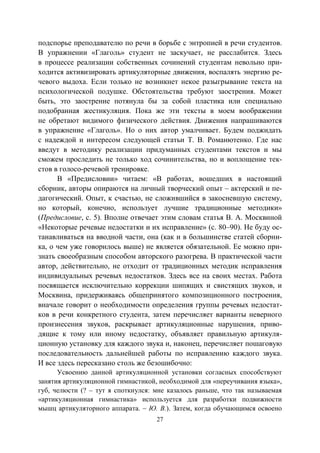 27
подспорье преподавателю по речи в борьбе с энтропией в речи студентов.
В упражнении «Глаголь» студент не заскучает, не расслабится. Здесь
в процессе реализации собственных сочинений студентам невольно при-
ходится активизировать артикуляторные движения, воспалять энергию ре-
чевого выдоха. Если только не возникнет некое разыгрывание текста на
психологической подушке. Обстоятельства требуют заострения. Может
быть, это заострение потянула бы за собой пластика или специально
подобранная жестикуляция. Пока же эти тексты в моем воображении
не обретают видимого физического действия. Движения напрашиваются
в упражнение «Глаголь». Но о них автор умалчивает. Будем поджидать
с надеждой и интересом следующей статьи Т. В. Романютенко. Где нас
введут в методику реализации придуманных студентами текстов и мы
сможем проследить не только ход сочинительства, но и воплощение тек-
стов в голосо-речевой тренировке.
В «Предисловии» читаем: «В работах, вошедших в настоящий
сборник, авторы опираются на личный творческий опыт – актерский и пе-
дагогический. Опыт, к счастью, не сложившийся в закосневшую систему,
но который, конечно, использует лучшие традиционные методики»
(Предисловие, с. 5). Вполне отвечает этим словам статья В. А. Москвиной
«Некоторые речевые недостатки и их исправление» (с. 80–90). Не буду ос-
танавливаться на вводной части, она (как и в большинстве статей сборни-
ка, о чем уже говорилось выше) не является обязательной. Ее можно при-
знать своеобразным способом авторского разогрева. В практической части
автор, действительно, не отходит от традиционных методик исправления
индивидуальных речевых недостатков. Здесь все на своих местах. Работа
посвящается исключительно коррекции шипящих и свистящих звуков, и
Москвина, придерживаясь общепринятого композиционного построения,
вначале говорит о необходимости определения группы речевых недостат-
ков в речи конкретного студента, затем перечисляет варианты неверного
произнесения звуков, раскрывает артикуляционные нарушения, приво-
дящие к тому или иному недостатку, объявляет правильную артикуля-
ционную установку для каждого звука и, наконец, перечисляет пошаговую
последовательность дальнейшей работы по исправлению каждого звука.
И все здесь пересказано столь же безошибочно:
Усвоению данной артикуляционной установки согласных способствуют
занятия артикуляционной гимнастикой, необходимой для «переучивания языка»,
губ, челюсти (? – тут я споткнулся: мне казалось раньше, что так называемая
«артикуляционная гимнастика» используется для разработки подвижности
мышц артикуляторного аппарата. – Ю. В.). Затем, когда обучающимся освоено
Copyright ОАО «ЦКБ «БИБКОМ» & ООО «Aгентство Kнига-Cервис»
 