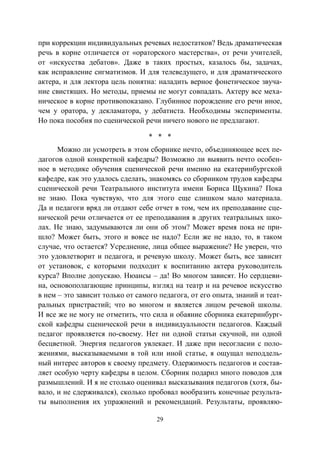29
при коррекции индивидуальных речевых недостатков? Ведь драматическая
речь в корне отличается от «ораторского мастерства», от речи учителей,
от «искусства дебатов». Даже в таких простых, казалось бы, задачах,
как исправление сигматизмов. И для телеведущего, и для драматического
актера, и для лектора цель понятна: наладить верное фонетическое звуча-
ние свистящих. Но методы, приемы не могут совпадать. Актеру все меха-
ническое в корне противопоказано. Глубинное порождение его речи иное,
чем у оратора, у декламатора, у дебатиста. Необходимы эксперименты.
Но пока пособия по сценической речи ничего нового не предлагают.
* * *
Можно ли усмотреть в этом сборнике нечто, объединяющее всех пе-
дагогов одной конкретной кафедры? Возможно ли выявить нечто особен-
ное в методике обучения сценической речи именно на екатеринбургской
кафедре, как это удалось сделать, знакомясь со сборником трудов кафедры
сценической речи Театрального института имени Бориса Щукина? Пока
не знаю. Пока чувствую, что для этого еще слишком мало материала.
Да и педагоги вряд ли отдают себе отчет в том, чем их преподавание сце-
нической речи отличается от ее преподавания в других театральных шко-
лах. Не знаю, задумываются ли они об этом? Может время пока не при-
шло? Может быть, этого и вовсе не надо? Если же не надо, то, в таком
случае, что остается? Усреднение, лица общее выражение? Не уверен, что
это удовлетворит и педагога, и речевую школу. Может быть, все зависит
от установок, с которыми подходит к воспитанию актера руководитель
курса? Вполне допускаю. Нюансы – да! Во многом зависят. Но сердцеви-
на, основополагающие принципы, взгляд на театр и на речевое искусство
в нем – это зависит только от самого педагога, от его опыта, знаний и теат-
ральных пристрастий; что во многом и является лицом речевой школы.
И все же не могу не отметить, что сила и обаяние сборника екатеринбург-
ской кафедры сценической речи в индивидуальности педагогов. Каждый
педагог проявляется по-своему. Нет ни одной статьи скучной, ни одной
бесцветной. Энергия педагогов увлекает. И даже при несогласии с поло-
жениями, высказываемыми в той или иной статье, я ощущал неподдель-
ный интерес авторов к своему предмету. Одержимость педагогов и состав-
ляет особую черту кафедры в целом. Сборник подарил много поводов для
размышлений. И я не столько оценивал высказывания педагогов (хотя, бы-
вало, и не сдерживался), сколько пробовал вообразить конечные результа-
ты выполнения их упражнений и рекомендаций. Результаты, проявляю-
Copyright ОАО «ЦКБ «БИБКОМ» & ООО «Aгентство Kнига-Cервис»
 