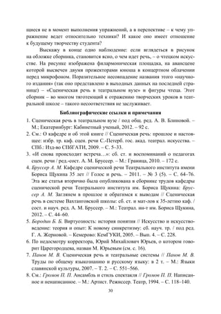 30
щиеся не в момент выполнения упражнений, а в перспективе – к чему уп-
ражнение ведет относительно техники? И какое оно имеет отношение
к будущему творчеству студента?
Выскажу в конце одно наблюдение: если вглядеться в рисунок
на обложке сборника, становится ясно, о чем идет речь, – о чтецком искус-
стве. На рисунке изображена филармоническая площадка, на авансцене
которой высвечен двумя прожекторами юноша в концертном облачении
перед микрофоном. Поразительное несовпадение названия этого «научно-
го издания» (так оно представлено в выходных данных на последней стра-
нице) – «Сценическая речь в театральном вузе» и фигуры чтеца. Этот
сборник – во многом тяготеющий к отражению творческих уроков в теат-
ральной школе – такого несоответствия не заслуживает.
Библиографические ссылки и примечания
1. Сценическая речь в театральном вузе / под общ. ред. А. В. Блиновой. –
М.; Екатеринбург: Кабинетный ученый, 2012. – 92 с.
2. См.: О кафедре и об этой книге // Сценическая речь: прошлое и настоя-
щее: избр. тр. каф. сцен. речи С.-Петерб. гос. акад. театрал. искусства. –
СПб.: Изд-во СПбГАТИ, 2009. – С. 5–33.
3. «И снова происходит встреча…»: сб. ст. и воспоминаний о педагогах
сцен. речи / ред.-сост. А. М. Бруссер. – М.: Граница, 2010. – 172 с.
4. Бруссер А. М. Кафедре сценической речи Театрального института имени
Бориса Щукина 35 лет // Голос и речь. – 2011. – № 3 (5). – С. 64–76.
Эта же статья вторично была опубликована в сборнике трудов кафедры
сценической речи Театрального института им. Бориса Щукина: Брус-
сер А. М. Заглянем в прошлое и обратимся к выводам // Сценическая
речь в системе Вахтанговской школы: сб. ст. и мат-лов к 35-летию каф. /
сост. и науч. ред. А. М. Бруссер. – М.: Театрал. ин-т им. Бориса Щукина,
2012. – С. 44–60.
5. Бородин Б. Б. Виртуозность: история понятия // Искусство и искусство-
ведение: теория и опыт: К новому синкретизму: сб. науч. тр. / под ред.
Г. А. Жерновой. – Кемерово: КемГУКИ, 2005. – Вып. 4. – С. 228.
6. По недосмотру корректора, Юрий Михайлович Юрьев, о котором гово-
рит Царегородцева, назван М. Юрьевым (см. с. 16).
7. Панов М. В. Сценическая речь и театральные системы // Панов М. В.
Труды по общему языкознанию и русскому языку: в 2 т. – М.: Языки
славянской культуры, 2007. – Т. 2. – С. 551–566.
8. См.: Громов П. П. Ансамбль и стиль спектакля // Громов П. П. Написан-
ное и ненаписанное. – М.: Артист. Режиссер. Театр, 1994. – С. 118–140.
Copyright ОАО «ЦКБ «БИБКОМ» & ООО «Aгентство Kнига-Cервис»
 