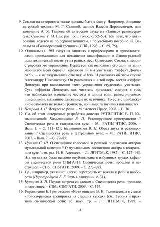 31
9. Ссылки на авторитеты также должны быть к месту. Например, описание
актерской техники М. Г. Савиной, данное Власом Дорошевичем, или
замечание А. Я. Таирова об актерском звуке из «Записок режиссера»
(см.: Сушкова Т. М. Еще раз про... голос, с. 52–53). Тем паче, что цити-
рование ведется не по первоисточникам, а по учебному пособию Ю. Ва-
сильева «Голосоречевой тренинг» (СПб., 1996. – С. 69, 75).
10. Однажды (в 1981 году) на занятиях с профессорами и преподавате-
лями, приехавшими для повышения квалификации в Ленинградский
политехнический институт из разных мест Советского Союза, я демон-
стрировал это упражнение. Перед тем как выполнять его один из зани-
мающихся меня спросил: «Должны ли мы учитывать “эффект Допле-
ра?”», – я не задумываясь ответил: «Нет». И рассказал об этом случае
Александру Николаевичу. Он рассмеялся и с той поры всегда «эффект
Доплера» при выполнении этого упражнения студентами учитывал.
Суть «эффекта Доплера», как читатель догадался, состоит в том,
что наблюдается изменение частоты и длины волн, регистрируемых
приемником, вызванное движением их источника. То есть с приближе-
нием самолета не только громкость, но и высота звучания повышается.
11. Петрова А. Н. Искусство речи. – М.: Аспект Пресс, 2008. – С. 36.
12. См. об этом интересные разработки доцента РУТИ/ГИТИС В. П. Ка-
мышниковой: Камышникова В. П. Резонирующее пространство //
Сценическая речь в театральном вузе. – М.: РАТИ/ГИТИС, 2006. –
Вып. 1. – С. 111–121; Камышникова В. П. Образ звука и резониро-
вание // Сценическая речь в театральном вузе. – М.: РАТИ/ГИТИС,
2007. – Вып. 2. – С. 79–85.
13. Иртлач С. Ш. О специфике голосовой и речевой подготовки актеров
музыкальной комедии // О музыкальном воспитании актера в театраль-
ном вузе / отв. ред. Н. Н. Алексеев. – Л.: ЛГИТМиК, 1987. – С. 127–143.
Эта же статья была недавно опубликована в избранных трудах кафед-
ры сценической речи СПбГАТИ: Сценическая речь: прошлое и на-
стоящее. – СПб.: СПбГАТИ, 2009. – С. 273–285.
14. Ср., например, указание: «легко переходить от вокала к речи и наобо-
рот» (Царегородцева Е. Г. Речь в движении, с. 31).
15. Куницын А. Н. Первая встреча со словом // Сценическая речь: прошлое
и настоящее. – СПб.: СПбГАТИ, 2009. – С. 174.
16. Упражнение Е. Гротовского «Кот» описано В. Н. Галендеевым в статье
«Голосо-речевая тренировка на старших курсах» (см.: Теория и прак-
тика сценической речи: сб. науч. тр. – Л.: ЛГИТМиК, 1985. –
Copyright ОАО «ЦКБ «БИБКОМ» & ООО «Aгентство Kнига-Cервис»
 