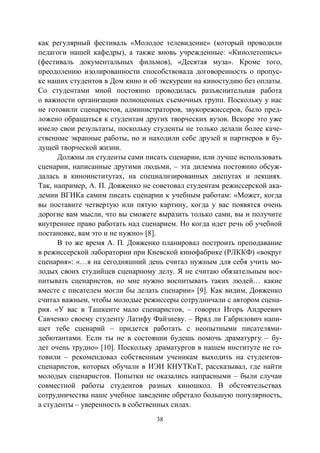 38
как регулярный фестиваль «Молодое телевидение» (который проводили
педагоги нашей кафедры), а также вновь учрежденные: «Кинолетопись»
(фестиваль документальных фильмов), «Десятая муза». Кроме того,
преодолению изолированности способствовала договоренность о пропус-
ке наших студентов в Дом кино и об экскурсии на киностудию без оплаты.
Со студентами мной постоянно проводилась разъяснительная работа
о важности организации полноценных съемочных групп. Поскольку у нас
не готовили сценаристов, администраторов, звукорежиссеров, было пред-
ложено обращаться к студентам других творческих вузов. Вскоре это уже
имело свои результаты, поскольку студенты не только делали более каче-
ственные экранные работы, но и находили себе друзей и партнеров в бу-
дущей творческой жизни.
Должны ли студенты сами писать сценарии, или лучше использовать
сценарии, написанные другими людьми, – эта дилемма постоянно обсуж-
далась в киноинститутах, на специализированных диспутах и лекциях.
Так, например, А. П. Довженко не советовал студентам режиссерской ака-
демии ВГИКа самим писать сценарии к учебным работам: «Может, когда
вы поставите четвертую или пятую картину, когда у вас появятся очень
дорогие вам мысли, что вы сможете выразить только сами, вы и получите
внутреннее право работать над сценарием. Но когда идет речь об учебной
постановке, вам это и не нужно» [8].
В то же время А. П. Довженко планировал построить преподавание
в режиссерской лаборатории при Киевской кинофабрике (РЛККФ) «вокруг
сценария»: «…я на сегодняшний день считал нужным для себя учить мо-
лодых своих студийцев сценарному делу. Я не считаю обязательным вос-
питывать сценаристов, но мне нужно воспитывать таких людей… какие
вместе с писателем могли бы делать сценарии» [9]. Как видим, Довженко
считал важным, чтобы молодые режиссеры сотрудничали с автором сцена-
рия. «У вас в Ташкенте мало сценаристов, – говорил Игорь Андреевич
Савченко своему студенту Латифу Файзиеву. – Вряд ли Габрилович напи-
шет тебе сценарий – придется работать с неопытными писателями-
дебютантами. Если ты не в состоянии будешь помочь драматургу – бу-
дет очень трудно» [10]. Поскольку драматургов в нашем институте не го-
товили – рекомендовал собственным ученикам выходить на студентов-
сценаристов, которых обучали в ИЭИ КНУТКиТ, рассказывал, где найти
молодых сценаристов. Попытки не оказались напрасными – были случаи
совместной работы студентов разных киношкол. В обстоятельствах
сотрудничества наше учебное заведение обретало большую популярность,
а студенты – уверенность в собственных силах.
Copyright ОАО «ЦКБ «БИБКОМ» & ООО «Aгентство Kнига-Cервис»
 