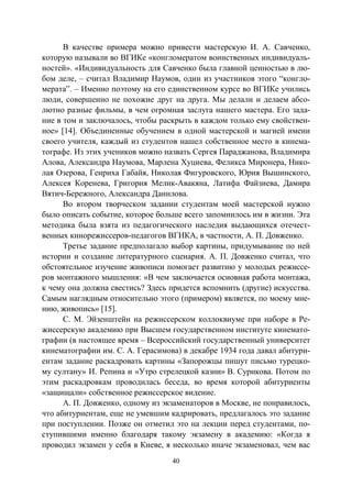 40
В качестве примера можно привести мастерскую И. А. Савченко,
которую называли во ВГИКе «конгломератом воинственных индивидуаль-
ностей». «Индивидуальность для Савченко была главной ценностью в лю-
бом деле, – считал Владимир Наумов, один из участников этого “конгло-
мерата”. – Именно поэтому на его единственном курсе во ВГИКе учились
люди, совершенно не похожие друг на друга. Мы делали и делаем абсо-
лютно разные фильмы, в чем огромная заслуга нашего мастера. Его зада-
ние в том и заключалось, чтобы раскрыть в каждом только ему свойствен-
ное» [14]. Объединенные обучением в одной мастерской и магией имени
своего учителя, каждый из студентов нашел собственное место в кинема-
тографе. Из этих учеников можно назвать Сергея Параджанова, Владимира
Алова, Александра Наумова, Марлена Хуциева, Феликса Миронера, Нико-
лая Озерова, Генриха Габайя, Николая Фигуровского, Юрия Вышинского,
Алексея Коренева, Григория Мелик-Авакяна, Латифа Файзиева, Дамира
Вятич-Бережного, Александра Данилова.
Во втором творческом задании студентам моей мастерской нужно
было описать событие, которое больше всего запомнилось им в жизни. Эта
методика была взята из педагогического наследия выдающихся отечест-
венных кинорежиссеров-педагогов ВГИКА, в частности, А. П. Довженко.
Третье задание предполагало выбор картины, придумывание по ней
истории и создание литературного сценария. А. П. Довженко считал, что
обстоятельное изучение живописи помогает развитию у молодых режиссе-
ров монтажного мышления: «В чем заключается основная работа монтажа,
к чему она должна свестись? Здесь придется вспомнить (другие) искусства.
Самым наглядным относительно этого (примером) является, по моему мне-
нию, живопись» [15].
С. М. Эйзенштейн на режиссерском коллоквиуме при наборе в Ре-
жиссерскую академию при Высшем государственном институте кинемато-
графии (в настоящее время – Всероссийский государственный университет
кинематографии им. С. А. Герасимова) в декабре 1934 года давал абитури-
ентам задание раскадровать картины «Запорожцы пишут письмо турецко-
му султану» И. Репина и «Утро стрелецкой казни» В. Сурикова. Потом по
этим раскадровкам проводилась беседа, во время которой абитуриенты
«защищали» собственное режиссерское видение.
А. П. Довженко, одному из экзаменаторов в Москве, не понравилось,
что абитуриентам, еще не умевшим кадрировать, предлагалось это задание
при поступлении. Позже он отметил это на лекции перед студентами, по-
ступившими именно благодаря такому экзамену в академию: «Когда я
проводил экзамен у себя в Киеве, я несколько иначе экзаменовал, чем вас
Copyright ОАО «ЦКБ «БИБКОМ» & ООО «Aгентство Kнига-Cервис»
 