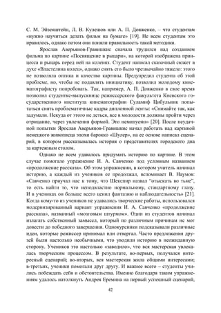 42
С. М. Эйзенштейн, Л. В. Кулешов или А. П. Довженко, – что студентам
«нужно научиться делать фильм на бумаге» [19]. Не всем студентам это
нравилось, однако потом они поняли правильность такой методики.
Ярослав Аверьянов-Гравишкис сначала трудился над созданием
фильма по картине «Посвящение в рыцари», на которой изображена прин-
цесса и рыцарь перед ней на коленях. Студент написал сказочный сюжет в
духе «Властелина колец», однако снять его было чрезвычайно тяжело: этого
не позволяла оптика и качество картины. Предупредил студента об этой
проблеме, но, чтобы не подавлять инициативу, позволил молодому кине-
матографисту попробовать. Так, например, А. П. Довженко в свое время
позволил студентке-выпускнице режиссерского факультета Киевского го-
сударственного института кинематографии Суламиф Цибульник попы-
таться снять проблематичные кадры дипломной ленты: «Снимайте так, как
задумали. Некуда от этого не деться, все в молодости должны пройти через
отрицание, через увлечения формой. Это неминуемо» [20]. После неудач-
ной попытки Ярослав Аверьянов-Гравишкис начал работать над картиной
немецкого живописца эпохи барокко «Шулер», на ее основе написал сцена-
рий, в котором рассказывалась история о представителях городского дна
за картежным столом.
Однако не всем удавалось придумать историю по картине. В этом
случае помогало упражнение И. А. Савченко под условным названием
«продолжение рассказа». Об этом упражнении, в котором учитель начинал
историю, а каждый из учеников ее продолжал, вспоминает В. Наумов:
«Савченко приучал нас к тому, что Шекспир назвал “отыскать во тьме”,
то есть найти то, что неподвластно нормальному, стандартному глазу.
И в учениках он больше всего ценил фантазию и наблюдательность» [21].
Когда кому-то из учеников не удавались творческие работы, использовался
модернизированный вариант упражнения И. А. Савченко «продолжение
рассказа», названный «мозговым штурмом». Один из студентов начинал
излагать собственный замысел, который по различным причинам не мог
довести до победного завершения. Однокурсники подсказывали различные
идеи, которые режиссер принимал или отвергал. Часто предложения дру-
зей были настолько необычными, что уводили историю в неожиданную
сторону. Учеников это настолько «заводило», что вся мастерская увлека-
лась творческим процессом. В результате, во-первых, получался инте-
ресный сценарий; во-вторых, вся мастерская жила общими интересами;
в-третьих, ученики помогали друг другу. И важнее всего – студенты учи-
лись побеждать себя и обстоятельства. Именно благодаря таким упражне-
ниям удалось натолкнуть Андрея Еремина на первый успешный сценарий,
Copyright ОАО «ЦКБ «БИБКОМ» & ООО «Aгентство Kнига-Cервис»
 