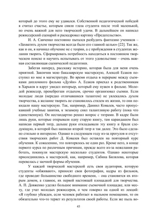 43
который до этого ему не удавался. Собственной педагогической победой
я считал счастье, которым сияли глаза студента после этой маленькой,
но очень важной для него творческой удачи. В дальнейшем он написал
режиссерский сценарий и раскадровал картину «Предательство».
И. А. Савченко постоянно пытался разбудить фантазию учеников –
«Захватить духом творчества всегда было его главной целью» [22]. Так же,
как и он, я начинал обучение не с теории, а с пробуждения в студентах же-
лания творить. Сформировать потребность находиться в постоянном твор-
ческом поиске и научить испытывать от этого удовольствие – очень важ-
ная составляющая сценической педагогики.
Забегая наперед, расскажу историю, которая была для меня очень
приятной. Закончив мою бакалаврскую мастерскую, Алексей Есаков по-
ступил ко мне в магистратуру. Во время отдыха в перерыве между съем-
ками дипломного фильма «Дуэйн» А. Есаков приехал к родственникам
в Харьков и вдруг увидел интерьер, который ему нужен в фильме. Моло-
дой режиссер, пренебрегши отдыхом, срочно организовал съемки. Если
молодые люди (нередко отличавшиеся талантом) не увлекались духом
творчества, а желание творить не становилось стилем их жизни, то они по-
кидали нашу мастерскую. Так, например, Даниил Ковалев, часто пропус-
кавший учебные занятия, к экзамену снял талантливую работу (пока что
единственную). Он нестандартно решил вопрос с титрами. В кадре были
лишь руки, которые открывали одну старую книгу, там карандашом был
написан первый титр, дальше руки откладывали эту книгу и брали сле-
дующую, в которой был написан второй титр и так далее. Это было сдела-
но стильно и интересно. Однако в следующем году из-за прогулов и отсут-
ствия творческих работ Д. Ковалев был оставлен на повторный курс
обучения. К сожалению, это повторялось не один раз. Кроме него, в конце
первого курса по различным причинам, прежде всего из-за нежелания ра-
ботать, покинули мастерскую несколько студентов. Однако некоторые
присоединились к мастерской, как, например, Сабина Билялова, которая
перевелась с заочной формы обучения.
У каждой творческой мастерской есть своя аудитория, которую
студенты «обживают», приносят свои фотографии, кадры из фильмов,
где проводят большинство свободного времени, – она становится их вто-
рым домом, а главное, их первой настоящей площадкой для творчества.
А. П. Довженко уделял большое внимание съемочной площадке, или мес-
ту, где учат молодых режиссеров, о чем говорил на одной из лекций:
«Я глубоко убежден, если человек работает в пыльном помещении, то он
обязательно что-то теряет из результатов своей работы. Если же пыль во-
Copyright ОАО «ЦКБ «БИБКОМ» & ООО «Aгентство Kнига-Cервис»
 