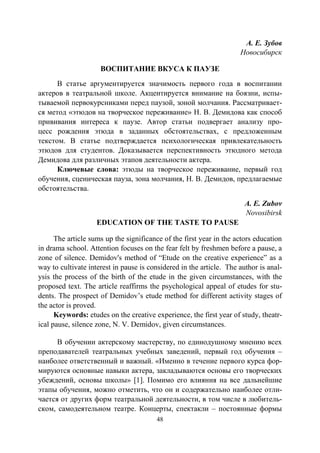 48
А. Е. Зубов
Новосибирск
ВОСПИТАНИЕ ВКУСА К ПАУЗЕ
В статье аргументируется значимость первого года в воспитании
актеров в театральной школе. Акцентируется внимание на боязни, испы-
тываемой первокурсниками перед паузой, зоной молчания. Рассматривает-
ся метод «этюдов на творческое переживание» Н. В. Демидова как способ
прививания интереса к паузе. Автор статьи подвергает анализу про-
цесс рождения этюда в заданных обстоятельствах, с предложенным
текстом. В статье подтверждается психологическая привлекательность
этюдов для студентов. Доказывается перспективность этюдного метода
Демидова для различных этапов деятельности актера.
Ключевые слова: этюды на творческое переживание, первый год
обучения, сценическая пауза, зона молчания, Н. В. Демидов, предлагаемые
обстоятельства.
A. E. Zubov
Novosibirsk
EDUCATION OF THE TASTE TO PAUSE
The article sums up the significance of the first year in the actors education
in drama school. Attention focuses on the fear felt by freshmen before a pause, a
zone of silence. Demidov's method of “Etude on the creative experience” as a
way to cultivate interest in pause is considered in the article. The author is anal-
ysis the process of the birth of the etude in the given circumstances, with the
proposed text. The article reaffirms the psychological appeal of etudes for stu-
dents. The prospect of Demidov’s etude method for different activity stages of
the actor is proved.
Keywords: etudes on the creative experience, the first year of study, theatr-
ical pause, silence zone, N. V. Demidov, given circumstances.
В обучении актерскому мастерству, по единодушному мнению всех
преподавателей театральных учебных заведений, первый год обучения –
наиболее ответственный и важный. «Именно в течение первого курса фор-
мируются основные навыки актера, закладываются основы его творческих
убеждений, основы школы» [1]. Помимо его влияния на все дальнейшие
этапы обучения, можно отметить, что он и содержательно наиболее отли-
чается от других форм театральной деятельности, в том числе в любитель-
ском, самодеятельном театре. Концерты, спектакли – постоянные формы
Copyright ОАО «ЦКБ «БИБКОМ» & ООО «Aгентство Kнига-Cервис»
 