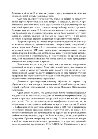 50
бросаться в объятия. И во всех ситуациях – сразу цепляться за слово как
основной способ воздействия на партнера.
Особенно заметно это стало автору статьи на зачетах по вокалу сту-
дентов курса «Артист музыкального театра». В эстрадных, джазовых про-
изведениях довольно часто после двух куплетов следует развернутый му-
зыкальный проигрыш, когда солирует концертмейстер, а певец проживает
большую зону молчания. И беспомощность молодых людей в этих момен-
тах была более чем очевидна. Студентам нечем было заполнить эту зону,
запаса их мыслей, видений не хватало на такую паузу. То же самое,
но только в меньшей степени, существует и в драматических сценах.
Будущему артисту не хватает напряженной внутренней жизни в пау-
зе, не о чем подумать, нечего вспомнить. Поверхностность ощущений –
видимо, одна из особенностей сегодняшнего этапа цивилизации с ее стре-
мительным темпом, SМS-ным мышлением, «электронностью» эмоцио-
нальной жизни. В профессии актера, кроме того, это и результат неглубо-
кого погружения в обстоятельства, и существования на уровне смысла
слов, а не проживания ситуации, что также довольно часто присутствует
в современном театральном искусстве.
Воспитание интереса, вкуса к паузе как зоне поиска, выстраивания
отношений, не менее, а вернее, более действенной зоне существования на
сцене – одна из самых актуальных задач первого года обучения в теат-
ральной школе. Акцент на паузу целесообразен во всех разделах учебной
программы. Но воспитанию такого вкуса к зоне рождения поступка могут
способствовать и специальные упражнения.
Дополнить существующую практику обучения на первом году
обучения может, как нам представляется, своеобразный метод развития ак-
терской свободы, предложенный в свое время Николаем Васильевичем
Демидовым.
Сразу стоит отметить, что демидовский метод «импровизационных
этюдов» (сам он называет их «этюдами на творческое переживание» [2])
вошел в практику отечественной театральной педагогики как бы с «чер-
ного хода». Его не пропагандировали корифеи-преподаватели, он не
упоминается в классических учебниках актерского мастерства. О самом
Н. В. Демидове почти никто и не слышал, когда в 1965 году в издательстве
«Искусство» вышла небольшая книжка «Искусство жить на сцене». Все-
союзную известность это произведение не обрело, его не рекомендовали
к обязательному изучению, и уж тем более этот метод не входил в учебные
программы обучения актерскому мастерству. Отчасти повысило интерес
к этой методике последовательное применение ее в практике известней-
шего театрального преподавателя СПбГАТИ В. М. Фильштинского, кото-
Copyright ОАО «ЦКБ «БИБКОМ» & ООО «Aгентство Kнига-Cервис»
 