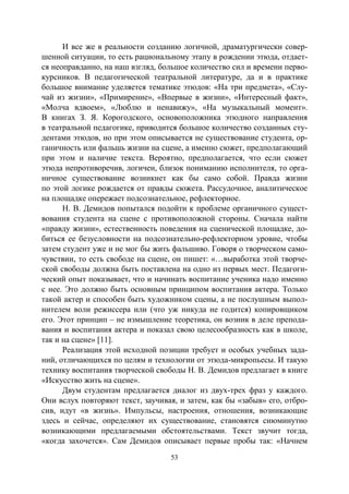 53
И все же в реальности созданию логичной, драматургически совер-
шенной ситуации, то есть рациональному этапу в рождении этюда, отдает-
ся неоправданно, на наш взгляд, большое количество сил и времени перво-
курсников. В педагогической театральной литературе, да и в практике
большое внимание уделяется тематике этюдов: «На три предмета», «Слу-
чай из жизни», «Примирение», «Впервые в жизни», «Интересный факт»,
«Молча вдвоем», «Люблю и ненавижу», «На музыкальный момент».
В книгах З. Я. Корогодского, основоположника этюдного направления
в театральной педагогике, приводится большое количество созданных сту-
дентами этюдов, но при этом описывается не существование студента, ор-
ганичность или фальшь жизни на сцене, а именно сюжет, предполагающий
при этом и наличие текста. Вероятно, предполагается, что если сюжет
этюда непротиворечив, логичен, близок пониманию исполнителя, то орга-
ничное существование возникнет как бы само собой. Правда жизни
по этой логике рождается от правды сюжета. Рассудочное, аналитическое
на площадке опережает подсознательное, рефлекторное.
Н. В. Демидов попытался подойти к проблеме органичного сущест-
вования студента на сцене с противоположной стороны. Сначала найти
«правду жизни», естественность поведения на сценической площадке, до-
биться ее безусловности на подсознательно-рефлекторном уровне, чтобы
затем студент уже и не мог бы жить фальшиво. Говоря о творческом само-
чувствии, то есть свободе на сцене, он пишет: «…выработка этой творче-
ской свободы должна быть поставлена на одно из первых мест. Педагоги-
ческий опыт показывает, что и начинать воспитание ученика надо именно
с нее. Это должно быть основным принципом воспитания актера. Только
такой актер и способен быть художником сцены, а не послушным выпол-
нителем воли режиссера или (что уж никуда не годится) копировщиком
его. Этот принцип – не измышление теоретика, он возник в деле препода-
вания и воспитания актера и показал свою целесообразность как в школе,
так и на сцене» [11].
Реализация этой исходной позиции требует и особых учебных зада-
ний, отличающихся по целям и технологии от этюда-микропьесы. И такую
технику воспитания творческой свободы Н. В. Демидов предлагает в книге
«Искусство жить на сцене».
Двум студентам предлагается диалог из двух-трех фраз у каждого.
Они вслух повторяют текст, заучивая, и затем, как бы «забыв» его, отбро-
сив, идут «в жизнь». Импульсы, настроения, отношения, возникающие
здесь и сейчас, определяют их существование, становятся сиюминутно
возникающими предлагаемыми обстоятельствами. Текст звучит тогда,
«когда захочется». Сам Демидов описывает первые пробы так: «Начнем
Copyright ОАО «ЦКБ «БИБКОМ» & ООО «Aгентство Kнига-Cервис»
 