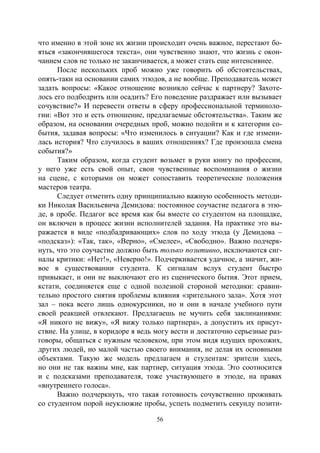 56
что именно в этой зоне их жизни происходит очень важное, перестают бо-
яться «закончившегося текста», они чувственно знают, что жизнь с окон-
чанием слов не только не заканчивается, а может стать еще интенсивнее.
После нескольких проб можно уже говорить об обстоятельствах,
опять-таки на основании самих этюдов, а не вообще. Преподаватель может
задать вопросы: «Какое отношение возникло сейчас к партнеру? Захоте-
лось его подбодрить или осадить? Его поведение раздражает или вызывает
сочувствие?» И перевести ответы в сферу профессиональной терминоло-
гии: «Вот это и есть отношение, предлагаемые обстоятельства». Таким же
образом, на основании очередных проб, можно подойти и к категории со-
бытия, задавая вопросы: «Что изменилось в ситуации? Как и где измени-
лась история? Что случилось в ваших отношениях? Где произошла смена
события?»
Таким образом, когда студент возьмет в руки книгу по профессии,
у него уже есть свой опыт, свои чувственные воспоминания о жизни
на сцене, с которыми он может сопоставить теоретические положения
мастеров театра.
Следует отметить одну принципиально важную особенность методи-
ки Николая Васильевича Демидова: постоянное соучастие педагога в этю-
де, в пробе. Педагог все время как бы вместе со студентом на площадке,
он включен в процесс жизни исполнителей задания. На практике это вы-
ражается в виде «подбадривающих» слов по ходу этюда (у Демидова –
«подсказ»): «Так, так», «Верно», «Смелее», «Свободно». Важно подчерк-
нуть, что это соучастие должно быть только позитивно, исключаются сиг-
налы критики: «Нет!», «Неверно!». Подчеркивается удачное, а значит, жи-
вое в существовании студента. К сигналам вслух студент быстро
привыкает, и они не выключают его из сценического бытия. Этот прием,
кстати, соединяется еще с одной полезной стороной методики: сравни-
тельно простого снятия проблемы влияния «зрительного зала». Хотя этот
зал – пока всего лишь однокурсники, но и они в начале учебного пути
своей реакцией отвлекают. Предлагаешь не мучить себя заклинаниями:
«Я никого не вижу», «Я вижу только партнера», а допустить их присут-
ствие. На улице, в коридоре я ведь могу вести и достаточно серьезные раз-
говоры, общаться с нужным человеком, при этом видя идущих прохожих,
других людей, но малой частью своего внимания, не делая их основными
объектами. Такую же модель предлагаем и студентам: зрители здесь,
но они не так важны мне, как партнер, ситуация этюда. Это соотносится
и с подсказами преподавателя, тоже участвующего в этюде, на правах
«внутреннего голоса».
Важно подчеркнуть, что такая готовность сочувственно проживать
со студентом порой неуклюжие пробы, успеть подметить секунду позити-
Copyright ОАО «ЦКБ «БИБКОМ» & ООО «Aгентство Kнига-Cервис»
 