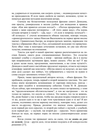 57
ва, удержаться от подсказки, как сыграть лучше, – индивидуальное качест-
во преподавателя. И если таких свойств не хватает, возможно, лучше за-
ниматься другими методами воспитания актера.
Сначала мы беззастенчиво пользуемся фразами самого Демидова,
они просты, универсальны и весьма удобны для вхождения в правила
игры. «Как вам нравится сегодня погода?» – «Погода прекрасная»; «Мне
нужно с вами серьезно поговорить» – «Я этого давно жду»; «Ты идешь
сегодня вечером в театр?» – «Да, иду» – «А если я попрошу остаться?» –
«Я останусь». С учетом возможности обмена текстами, повтора этюдов,
«драматургического» запаса Николая Васильевича на первое время вполне
хватает. Сравнительно быстро, на втором-третьем занятии, переводим эти
тексты с обращения «Вы» на «Ты», сегодняшней молодежи это привычнее.
Хотя «Вы» тоже в некоторых сочетаниях оставляем, но уже как обстоя-
тельство, влияющее на отношения.
Тексты для проб в нашей практике заранее распечатываются на ли-
стках бумаги, своего рода «экзаменационных билетах». Это сходство
вызывает улыбку у студентов, а юмор – признак свободы. Да и в шутку
при неправильном заучивании фраз, можно сказать: «Что же вы? У вас
в руках целая пьеса, продуманная, напечатанная, а вы слова путаете!».
Демидов в своей книге настойчиво предлагает игровую, отчасти шутливую
атмосферу занятий как константу: «Шутка никого не испугает, но все-таки
свое дело сделает: все поймут, что небрежничать с текстом не нужно и
слова следует запоминать точнее» [16].
Прием, также предлагаемый автором метода, – обмен фразами. По-
пробовали, сыграли, теперь первый и второй меняются текстами. Это дает
повод иначе воспринять возникающие от партнера импульсы, иногда –
более ярко подойти к возникающему событию. Снова Н. В. Демидов:
«Если сейчас, при повторении этюда, он опять пошел по-прежнему, с теми
же “предполагаемыми обстоятельствами”, в том же настроении – это не
только не хорошо, это никуда не годится. Это значит, что ты не живешь.
Ну, разве бывает у нас в жизни, чтобы мы два раза подряд говорили одно и
то же, делали одно и то же и при этом чувствовали одно и то же? И вот
ученик, подчиняясь вполне верному инстинкту, повторяя этюд, делает его
как-то по-другому. Правда, различие это вначале очень примитивно:
если первый раз шло серьезно, то второй раз пойдет с шуткой, с улыбкой,
если первый раз – с шуткой, так второй раз – серьезно. Этого примитива
бояться не надо, на первых порах он вполне удовлетворительно делает
свое дело.
Когда ученик так привыкает жить на сцене, что не жить он уже
не может, тогда – другое дело, тогда можно подумать и об интересности
решения» [17].
Copyright ОАО «ЦКБ «БИБКОМ» & ООО «Aгентство Kнига-Cервис»
 