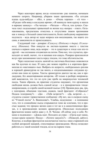 58
Через некоторое время, когда «технология» уже понятна, начинаем
немного хитрить. Например, убираем знаки препинания. «Ты сегодня
идешь куда-нибудь» – «Нет, я дома» – «Очень хорошо» – «А что» –
«Я редко тебя вижу в последнее время»; «Я накинула твою куртку и нашла
в кармане записку» – «Ты читала» – «Читала» – «Что ж, тем лучше». Сна-
чала текст подсказывает привычный по жизни ход «вопрос – ответ». Оста-
навливаешь, предлагаешь отнестись к отсутствию знаков препинания
как к поводу к большей самостоятельности, более свободному выражению
подтекста – ведь автор не задал вопроса или восклицания, так ищите его
сами, в зависимости от происходящего.
Следующий этап – ремарки: (Сажусь), (Подхожу к двери), (Усмеха-
юсь), (Напеваю). Они пишутся на листках-заданиях вместе с текстом
сначала в первом лице, ведь вопрос – это я существую в этюде или кто-то
другой – мы осознанно отодвигаем на потом. Пока все, что случается, про-
исходит со мной, значит, это я напеваю или сажусь. Ремарки произносятся
вслух при запоминании текста перед этюдом, это тоже обстоятельства.
Через несколько недель занятий на листочках-билетиках появляются
как бы кусочки из пьес. И здесь уже можно перейти и к коротким фраг-
ментам из «настоящих» пьес. Выбрать их непросто, «нейтральных» реплик
в хорошей драматургии не так много, а «подсказывающие» ситуацию ку-
сочки нам пока не нужны. Тексты драматургов даются так же, как и пре-
дыдущие, без акцентирования авторства. «И только в разборе импровиза-
ций выясняется, что это по сути уже проба на микрокусочек чеховской
пьесы. Таким образом, на практике студенты ощущают, что органичная
свободная жизнь должна быть единой везде – и в тренировочном этюде-
импровизации, и в пробе самой великой пьесы» [18]. Прожив раза два, три,
с повторами, обменами текстами, скажем, такой фрагмент: «Собралась?
Подала телеграмму?» – «Да» – «Тебя встретят?» – «Да, встретят…», –
студенты слышат торжественное сообщение: «Ну вот, мы и сыграли сцену
из “Утиной охоты” А. Вампилова!». Улыбка, недоумение – и понимание
того, что и сложнейшие пьесы открываются теми же ключами, что и про-
стые задания; что процесс жизни один и тот же и в самосочиненных фра-
зах, и в произведениях великих драматургов. (Несколько подходящих
фрагментов можно найти даже у А. П. Чехова: «Я сейчас уеду к себе. Ре-
шено и подписано» – «Дождь идет. Погодите до утра» – «Гроза идет мимо,
только краем захватит. Поеду» – «Хотите закусить?» – «Пожалуй, дайте»).
Конечно, в подборе фрагментов исключаются тексты с явно старинной или
особой авторской манерой, стихотворные произведения. Метод позволяет
работать и с такой основой этюдов, но не на первом этапе.
Copyright ОАО «ЦКБ «БИБКОМ» & ООО «Aгентство Kнига-Cервис»
 