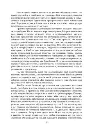 59
Начало пробы можно дополнять и другими обстоятельствами: по-
просить не войти, а прибежать на площадку, быть изначально в веселом
или мрачном настроении, переодеться из тренировочной одежды в повсе-
дневную или уличную, организовать пространство как кафе, комнату или
офис. В разных местах действия один и тот же текст может нести разную
смысловую и эмоциональную нагрузку.
Практика применения «демидовской методики» выявляет, разумеет-
ся, и проблемы. После довольно короткого периода быстрого «выпалива-
ния» текста студенты начинают долго и глубокомысленно молчать.
Как сами исполнители отмечают при обсуждении пробы, начинается со-
стязание: «Кто дольше не скажет текст?» Уже слово просится, уже может
что-то случиться, ситуация подсказывает поступок – нет, не верю сам себе,
подожду еще, посмотрю еще раз на партнера. При этом возникший им-
пульс к поступку может и исчезнуть, нарушается непрерывность жизнен-
ного процесса. Свобода пока воспринимается как некоторая расслаблен-
ность, возможность бесцельно слоняться по площадке, сидеть, крутить
в руках предмет, как бы многозначительно поглядывать на партнера. Такое
«свободное» пребывание на площадке может стать и вредным рефлексом,
ложным ощущением свободы как бездействия. И тогда для преподавателя
наступает повод поговорить о событийности, о сценическом законе обост-
рения обстоятельств. Важно только не спешить, не подталкивать к еще не
рождающемуся результату.
Но, как упоминалось выше, эта «молчаливость» проб подчеркивает
важность происходящего, а не произносимого на сцене. Пауза на уровне
рефлекса становится для студентов зоной рождения нового – отношения,
события, поиска пристройки. Для студентов первого года обучения нам
представляется это самым важным навыком.
Вообще метод Демидова предназначен для терпеливых преподава-
телей, способных искренне сосредоточиться на происходящих со студен-
том процессах. В практике на этих занятиях нужно старательно отключать
в себе вторую ипостась театрального педагога – режиссерскую. Конечно,
педагог-режиссер видит ситуацию и может обострить ее, выстроить эф-
фектную мизансцену, действенный ход, придумать интересный подтекст…
Но все это должно возникать у студентов, а не у педагога! Главная задача –
развитие навыков правды у будущего актера (пусть и более долгим путем),
а не создание сценического произведения. Снова сошлемся на автора
метода этюдов на творческое переживание Н. В. Демидова: «Цель режис-
сера – спектакль. Актер в нем только часть. И все, что делает режиссер
с актером, он делает только для того, чтобы приготовить его для своего
спектакля. Он наблюдает за тем, как выглядит в спектакле этот персонаж,
Copyright ОАО «ЦКБ «БИБКОМ» & ООО «Aгентство Kнига-Cервис»
 