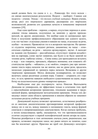 60
какой должна быть эта сцена и т. д… Режиссеру без этого нельзя –
он связан окончательным результатом. Педагог – наоборот. Главное для
педагога – ученик. Этюды – это только учебный материал. Важен ученик,
актер, рост его творческого дарования, расширение его творческих
возможностей, развитие его душевных качеств и повышение творческой
техники» [19].
Еще одна проблема – перенос, а вернее, отсутствие переноса в деми-
довские этюды навыков, полученных на занятиях у других препода-
вателей, на других дисциплинах. Это вообще одна из центральных про-
блем в получении профессионального образования как единого целого,
а не «по частям»: отдельные умения и навыки на танце, отдельные на речи,
особые – на вокале. Проявляется это и в актерском мастерстве. На тренин-
ге студенты энергичны, владеют ритмом, динамичны; на танце – отно-
сительно стройные; на речи – неплохо артикулируют, звучат. А выходят
на задания «по бумажке» – расслабленные, отсутствует энергия воздейст-
вия на партнера, слово звучит невнятно, как будто и не было занятий по
технике речи, горбатые спины… Снова повод для преподавателя вступить
в игру – или говорить, призывать, обращать внимание; или изменить об-
стоятельства пробы – «вбежать», а не «войти», говорить уже при запоми-
нании текста перед началом так же внятно, как на уроке речи, проделать
несколько упражнений из тренинга перед началом. Возможны и другие
творческие провокации. Метод Демидова поливариантен, он позволяет
включать самые различные условия игры. Главное – сохранить его «зер-
но», то есть привитие навыков свободного существования на сцене, выра-
ботку на подсознательном уровне «камертона правды».
Необходимо еще раз подчеркнуть: метод Николая Васильевича
Демидова не универсален, он эффективен только в сочетании этих проб
с серьезнейшими актерскими тренингами, этюдными заданиями в тради-
ционной форме, проверенными методическими приемами. Этюды «по Де-
мидову» имеют свою область применения и никоим образом не заменяют
остальные разделы учебных программ.
Демидовский подход позволяет органичнее, естественнее разобрать-
ся со многими диалектическими противоречиями актерской профессии:
между «я» и «не я», между знанием и «незнанием» текста, между формой
спектакля и импровизационным самочувствием. Когда сначала пробуешь,
а потом осмысливаешь пробу, оказывается, что эти противоположности
отлично сосуществуют в верной психофизической жизни актера на сцене.
Попытки разобраться в этих антиномиях сначала умом, рационально, как
правило, оставляют ощущение хаоса: все равно ничего не понятно, одно
как бы исключает другое. Практика же проб «по Демидову» категорич-
Copyright ОАО «ЦКБ «БИБКОМ» & ООО «Aгентство Kнига-Cервис»
 