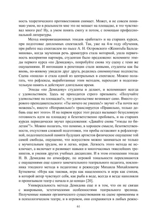 61
ность теоретического противостояния снимает. Может, и не совсем пони-
маю умом, но в реальности мне это не мешает на площадке, я это чувство-
вал много раз! Ну, а умом понять смогу и потом, с помощью профессио-
нальной литературы.
Метод импровизационных этюдов «работает» и на старших курсах,
при подготовке дипломных спектаклей. Так, уже на 4-м году обучения,
при работе над спектаклем по пьесе А. Н. Островского «Женитьба Бальза-
минова», когда заученная речь драматурга стала моторной, ушла первич-
ность восприятия партнера, студентам было предложено: вспомните этю-
ды первого курса «по Демидову», попробуйте снова эту сцену с теми же
ощущениями. И интонации в репетиции стали живыми, студенты как бы
вновь, по-живому увидели друг друга, родились сиюминутные подтексты.
Сцена «пошла» и стала одной из центральных в спектакле. Можно пола-
гать, что рефлексы, выработанные этим методом, переходят в подсозна-
тельную память и действуют длительное время.
Этюды «по Демидову» студенты и делают, и вспоминают всегда
с удовольствием. Здесь не приходится строго призывать: «Получайте
удовольствие на площадке!», это удовольствие возникает само. Вместо су-
рового преподавательского: «Ты ничего не умеешь!» звучит «Ты почти все
можешь!», вместо «Неправильно!» транслируется «Правильно, только до-
бавь еще вот этого». И на первом курсе этот раздел вызывает безусловную
готовность идти на площадку и безответственно пробовать, и на старших
курсах периодически звучат предложения: «Давайте снова “этюды по би-
летам”!». Можно полагать, что помимо, в хорошем смысле, безответствен-
ности, отсутствия сложной подготовки, эти пробы оставляют в рефлектор-
ной, подсознательной памяти будущих артистов физическое ощущение той
самой свободы, ощущение, что искусством можно заниматься не только
с мучительным трудом, но и легко, играя. Легкость этого метода не ис-
ключает, а включает и развивает навыки и многочасовых тяжелейших тре-
нингов, и умения других учебных дисциплин. И в этом отношении этюды
Н. В. Демидова по атмосфере, по игровой тональности перекликаются
с ощущениями еще одного замечательного театрального педагога, поклон-
ника этюдного метода в педагогике и режиссуре Михаила Михайловича
Буткевича: «Игра как таковая, игра как нацеленность и игра как стихия,
в которой актер чувствует себя, как рыба в воде, всегда и везде наполняли
и пронизывали театр с начала и до конца» [20].
Универсальность метода Демидова еще и в том, что он не связан
с жанровыми, эстетическими особенностями театрального зрелища.
Полученные навыки органического существования на сцене применимы и
в психологическом театре, и в игровом, они сохраняются в любых режис-
Copyright ОАО «ЦКБ «БИБКОМ» & ООО «Aгентство Kнига-Cервис»
 