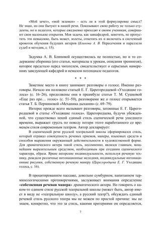 7
«Мой зачет», «мой экзамен» – есть ли в этой формулировке смысл?
Не знаю, но они бытуют в нашей речи. Показывают свою работу не только сту-
денты, но и педагоги, которые ежедневно приходят к своим ученикам, соверша-
ют свои маленькие открытия. Моя задача, как завкафедрой, заметить, не пропус-
тить эти невысокие, быть может, взлеты, отметить их и включить в системный
кровоток обучения будущих актеров (Блинова А. В. Пересечения и параллели
судеб и методик, с. 15).
Задумка А. В. Блиновой осуществилась не полностью, но и то со-
держание сборника (его статьи, материалы к урокам, описания тренингов),
которое предстало перед читателем, свидетельствует о серьезных намере-
ниях заведующей кафедрой и немалом потенциале педагогов.
* * *
Заметное место в книге занимают разговоры о голосе. Именно раз-
говоры. Начало им положено статьей Е. Г. Царегородцевой «Уходящие го-
лоса» (с. 16–26), продолжены они в преамбуле статьи Т. М. Сушковой
«Еще раз про… голос» (с. 51–59), разговорами же о голосе открывается
статья Т. Б. Перминовой «Механика дыхания» (с. 69–79).
Интерес прежде всего вызывают разговоры, затеянные Е. Г. Царего-
родцевой в статье «Уходящие голоса». Царегородцева, будучи убежден-
ной, что существовал некий единый стиль сценической речи ушедшего
времени, выражает грусть по поводу потери этого наработанного со вре-
менем стиля современным театром. Автор декларирует:
В сценической речи русской театральной школы сформировался стиль,
который отражал совокупность речевых приемов, манеры, языковых средств и
способов выражения окружающей действительности в художественной форме.
Для драматического актера такой стиль, несомненно, являлся главным, мощ-
нейшим выразительным средством, необходимым при создании сценического
характера, образа. Яркие актерские индивидуальности, используя речевую тех-
нику, рождали различные интонационные мелодики, индивидуальные интонаци-
онные рисунки, собственную речевую манеру (Царегородцева Е. Г. Уходящие
голоса, с. 16).
В процитированном пассаже, довольно сумбурном, напитанном тер-
минологическими противоречиями, заслуживает внимания определение
«собственная речевая манера» драматического актера. Но говорить о ка-
ком-то едином стиле русской театральной школы (может быть, автор име-
ет в виду не «театральную школу», а русский театр?), обсуждать единый
речевой стиль русского театра мы не можем по простой причине: мы не
знаем, конкретно, что это за стиль, какими критериями он определяется,
Copyright ОАО «ЦКБ «БИБКОМ» & ООО «Aгентство Kнига-Cервис»
 