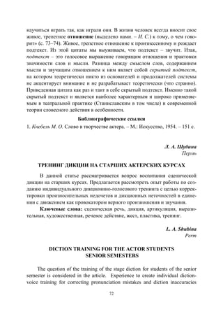 72
научиться играть так, как играли они. В жизни человек всегда вносит свое
живое, трепетное отношение (выделено нами. – И. С.) к тому, о чем гово-
рит» (с. 73–74). Живое, трепетное отношение к произнесенному и рождает
подтекст. Из этой цитаты мы выуживаем, что подтекст – звучит. Итак,
подтекст – это голосовое выражение говорящим отношения и трактовки
значимости слов и мысли. Разница между смыслом слов, содержанием
мысли и звучащим отношением к ним являет собой скрытый подтекст,
на котором теоретически никто из основателей и продолжателей системы
не акцентирует внимание и не разрабатывает теоретически (что странно).
Приведенная цитата как раз и таит в себе скрытый подтекст. Именно такой
скрытый подтекст и является наиболее характерным и широко применяе-
мым в театральной практике (Станиславским в том числе) и современной
теории словесного действия в особенности.
Библиографические ссылки
1. Кнебель М. О. Слово в творчестве актера. – М.: Искусство, 1954. – 151 с.
Л. А. Шубина
Пермь
ТРЕНИНГ ДИКЦИИ НА СТАРШИХ АКТЕРСКИХ КУРСАХ
В данной статье рассматривается вопрос воспитания сценической
дикции на старших курсах. Предлагается рассмотреть опыт работы по соз-
данию индивидуального дикционнно-голосового тренинга с целью коррек-
тировки произносительных недочетов и дикционных неточностей в едине-
нии с движением как провокатором верного произношения и звучания.
Ключевые слова: сценическая речь, дикция, артикуляция, вырази-
тельная, художественная, речевое действие, жест, пластика, тренинг.
L. A. Shubina
Perm
DICTION TRAINING FOR THE ACTOR STUDENTS
SENIOR SEMESTERS
The question of the training of the stage diction for students of the senior
semester is considered in the article. Experience to create individual diction-
voice training for correcting pronunciation mistakes and diction inaccuracies
Copyright ОАО «ЦКБ «БИБКОМ» & ООО «Aгентство Kнига-Cервис»
 