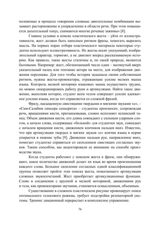 76
полняемые в процессе говорения сложные двигательные комбинации вы-
зывают расторможение и упорядочение в области речи. При этом повыша-
ется дыхательный тонус, снимаются многие речевые зажимы» [8].
Главное условие в поиске пластического жеста – уйти от иллюстра-
тивности, жест должен быть наполнен ритмом фразы, помогать выразить
мысль. На первых порах отбора пластического материала некоторые сту-
денты используют иллюстративность. Их жесты носят указующий, изобра-
зительный характер, тормозят, а не двигают вперед рассказываемую исто-
рию. Как правило, такие жесты статичны и, по своей природе, являются
бытовыми. Например: жест, обозначающий число один – вытянутый вверх
указательный палец или топтание актера на месте, для изображения дви-
жения персонажа. Для того чтобы история задышала своим собственным
ритмом, нужны жесты-провокаторы, отражающие усилие мелких мышц
языка. Контроль мелкой моторики языковых мышц осуществить трудно,
но можно скоординировать работу руки и артикуляции. Найти такое дви-
жение, выполняя которое, студент всем телом совершает усилие адекват-
ное усилию языка, когда тот справляется со сложной фразой.
Фразу, насыщенную свистящими твердыми и мягкими звуками «с», –
«Сим-Салабим синьора сеньорита» – студентка произносит, сопровождая
речь, вращениями кисти, пританцовывая, словно исполняет испанский та-
нец. Объем движения кисти, его длина совпадают с сильным ударным сло-
гом, а начало слова, содержащее «больной» для студентки звук, совпадает
с началом вращения кисти, движением кончиков пальцев вниз. Известно,
что при артикуляции твердых и мягких звуков «с» кончик языка в норме
упирается в нижние зубы [9]. Движение пальцев рук, направленное вниз,
помогает студентке справиться со скоплением свистящих согласных зву-
ков. Таким способом, мы акцентировали ее внимание на способе произ-
водства звука.
Когда студенты работают с поиском жеста к фразе, они обнаружи-
вают, какое количество движений делает их язык во время произношения
каждого слова. Большое скопление согласных одной классификационной
группы позволяет пройти этап поиска жеста, помогающего артикуляции
сложных звукосочетаний. Жест приобретает артикуляционные функции.
Слово в соединении с крупной и мелкой моторикой, движениями рук
и тела, как провокаторами звучания, становится осмысленным, объемным.
Существование в сложном пластическом рисунке провоцирует поиск
оптимального голосового режима, требует подстройки резонаторной сис-
темы. Тренинг дикционный перерастает в комплексное упражнение.
Copyright ОАО «ЦКБ «БИБКОМ» & ООО «Aгентство Kнига-Cервис»
 
