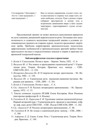 81
Сто вопросов // бесспорно //
что-то // свое шушукают, //
свое шушукают. //
Как и в начале упражнения, студент стоит, но-
ги расставлены в стороны чуть шире плеч, ко-
лени свободны, согнуты. Руки с разных сторон
собирают пространство к центру тела и
встречными движениями вверх и вниз ладони
перетирают, «проговаривают» глухие соглас-
ные [ш].
Предложенный тренинг не может являться единственным вариантом
на пути освоения дикционной выразительности речи. Осознавая всю неод-
нозначность и сложность воспитания театральной дикции в условиях ус-
ложняющегося тренинга на старших курсах, педагоги продолжают творче-
ские пробы. Проблема корректировки произносительных недостатков,
орфоэпических особенностей и произносительных аритмий требует более
пристального взгляда и сосредоточенных поисков в теории и практике со-
временной театральной школы.
Библиографические ссылки и примечания
1. Белый А. Глоссолалия. Поэма о звуке. – Берлин: Эпоха, 1922. – С. 6.
2. Васильев Ю. А. Что нового в преподавании сценической речи? // Сцени-
ческая речь. Теория. История. Практика: кол. моногр. – СПб.:
СПбГАТИ, 2013. – С. 224.
3. Немирович-Данченко Вл. И. О творчестве актера: хрестоматия. – М.: Ис-
кусство, 1984. – С. 129.
4. Васильев Ю. А. Сценическая речь: ощущение-движение-звучание. Ва-
риации для тренинга. – СПб., 2005. – С. 161.
5. Белый А. Глоссолалия. Поэма о звуке… С. 6.
6. См.: Аванесов Р. И. Русское литературное произношение. – М.: Просве-
щение, 1972. – С. 37.
7. Тексты сочинили студенты ПГАИК Елена Костарева, Илья Ильиных
(мастерская профессора В. А. Ильева).
8. Галендеев В. Н., Кириллова Е. И. Групповые занятия сценической речью.
Первый актерский курс // Сценическая речь: прошлое и настоящее: избр.
тр. каф. сцен. речи СПбГАТИ. – СПб.: Изд-во СПбГАТИ, 2009. – С. 242.
9. См.: Аванесов Р. И. Русское литературное произношение... С. 40.
10. Галендеев В. Н. Не только о сценической речи: моногр. – СПб., 2006. –
С. 308.
11. Алферова Л. Д. Сцена. Слово. Речь // Сценическая речь. Теория. Исто-
рия. Практика... С. 149.
Copyright ОАО «ЦКБ «БИБКОМ» & ООО «Aгентство Kнига-Cервис»
 