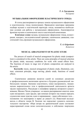 82
Т. А. Григорьянц
Кемерово
МУЗЫКАЛЬНОЕ ОФОРМЛЕНИЕ ПЛАСТИЧЕСКОГО ЭТЮДА
В статье рассматривается процесс поиска музыкального оформления
к пластическому этюду (композиции). Приводятся некоторые принципы
подбора музыки к пластической партитуре этюда, называются необходи-
мые условия для работы с музыкальным оформлением. Анализируются
функции музыки в сценическом тексте пластической композиции.
Ключевые слова: музыка, музыкальное оформление этюда, иллюст-
рация, контраст, последовательный принцип, сценическое движение, пла-
стический этюд, функции музыкального оформления.
T. A. Grigoriants
Kemerovo
MUSICAL ARRANGEMENT OF PLASTIC ETUDE
The process of search of musical arrangement for plastic etude (composi-
tion) is considered in this article. There are some principles of musical selection
for plastic etude, necessary conditions for work with sound effects here.
The functions of music in stage text of plastic composition are analyzed in
the article.
Keywords: music, musical arrangement of plastic etude, illustration, con-
trast, consistent principle, stage moving, plastic etude, functions of sound
effects.
Сценическое движение является одной из основных дисциплин
в профессиональном воспитании артистов и будущих руководителей лю-
бительских театров. Значение пластичного, тонко настроенного, эмоцио-
нально выразительного тела в профессиональной деятельности артиста
трудно переоценить. Рассуждая о специфике природы актерского сущест-
вования, Михаил Чехов утверждал: «в нашем распоряжении имеется лишь
один инструмент, одно орудие, при помощи которого мы можем передать
слушателям наши чувства, идеи и переживания – наше собственное тело…
положение это неоспоримо и верно до ужаса!» [1]. Известный исследо-
ватель в области театра В. Хализев так определяет сущность исполни-
тельского мастерства: «Игра актера на драматической сцене составляет
нерасторжимый сплав начал исполнительских и собственно творческих
Copyright ОАО «ЦКБ «БИБКОМ» & ООО «Aгентство Kнига-Cервис»
 