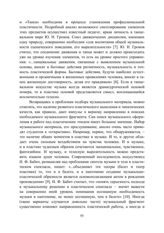 85
и «Танец» необходима в процессе становления профессиональной
пластичности. Подробный анализ возможного синтезирования элементов
этих предметов осуществил известный педагог, яркая личность в танце-
вальном мире Ю. И. Громов. Союз движенческих дисциплин, имеющих
одну природу, совершенно необходим «для воспитания общей музыкаль-
ности сценического поведения, его выразительности» [7]. Ю. И. Громов
считал, что соединение движения и танца может и должно происходить
уже на уровне изучения элементов, то есть на уровне простого упражне-
ния: «...танцевальные движения, связанные с выявлением музыкальной
основы, вносят в бытовые действия ритмичность, музыкальность и точ-
ность пластической формы. Бытовые действия, будучи наиболее естест-
венными и органичными в жизненных проявлениях человека, вносят в та-
нец жизненную достоверность, делая его правдивым» [8]. Если в танце-
вальном искусстве музыка всегда является драматургической основой
номера, то в пластике основой представляется смысл, воплощающийся
исключительно телесно.
Возвращаясь к проблемам подбора музыкального материала, можно
отметить, что наличие развитого пластического мышления и эмпатических
качеств, как правило, дают импульс к верному направлению в поисках
необходимого музыкального фрагмента. Сам поиск музыкального оформ-
ления в работе над пластическим этюдом имеет большое значение. Набор
музыкального материала, его прослушивание, анализ очень часто приво-
дят студентов к «открытиям». Например, первое, что обнаруживается, –
это наличие общих моментов в пластике и музыке. И то, и другое обла-
дает очень сильным воздействием на чувства человека. И в музыке,
и в пластике чудесным образом сочетаются эмоциональное, чувственное,
фантазийное. И музыку, и телесную выразительность можно предста-
вить языком души человека. Современный исследователь искусствовед
Н. Ф. Бабич, размышляя над проблемами синтеза музыки и тела в пласти-
ческом спектакле, пишет: «...объединяет эти театры (балет и театр
пластики) то, что и в балете, и в пантомиме создание музыкально-
пластической образности является основополагающим актом в рождении
произведения» [9]. Н. Ф. Бабич считает, что «понять серьезность подхода
к музыкальному решению в пластическом спектакле – значит вывести
на совершенно иной уровень понимания осознанную необходимость
музыки в пантомиме, не менее осознанную, чем в балете» [10]. Иногда
(такие варианты случаются довольно часто) музыкальный фрагмент
существенно изменяет направленность пластической работы, а иногда и
Copyright ОАО «ЦКБ «БИБКОМ» & ООО «Aгентство Kнига-Cервис»
 