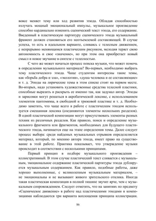86
вовсе меняет тему или ход развития этюда. Обладая способностью
излучать мощный эмоциональный импульс, музыкальное произведение
способно кардинально изменить сценический текст этюда, его содержание.
Введенный в пластическую партитуру сценического этюда музыкальный
фрамент должен становиться его неотъемлемой составляющей. В случае
успеха, то есть в идеальном варианте, сливаясь с телесным движением,
с непрерывно меняющимся пластическим рисунком, мелодия теряет свою
автономность и свое «значение», но при этом она приобретает новый
смысл и новое звучание в синтезе с телесностью.
С чего же может начаться процесс поиска музыки, что может помочь
в определении музыкального материала? Во-первых, необходимо выбрать
тему пластического этюда. Чаще студентам интересны такие темы,
как «борьба добра и зла», «экология», «душа человека и ее составляющие»
и т. д. Этюды на лирические темы в этом списке стоят на первом месте.
Во-вторых, надо установить художественные средства телесной пластики,
способные выразить и раскрыть ее именно так, как задумал автор. Этюды
и зарисовки могут решаться в акробатической лексике, с использованием
элементов пантомимы, в свободной и трюковой пластике и т. д. Необхо-
димо заметить, что чаще всего в работе с пластическим этюдом исполь-
зуется смешанная лексика (соединяются элементы нескольких разделов).
В одной пластической композиции могут присутствовать элементы разных
техник из различных разделов. Как правило, поиск и определение музы-
кального фрагмента или фрагментов, необходимых для будущего пласти-
ческого этюда, начинается еще на этапе определения темы. Далее следует
процесс выбора: среди найденых музыкальных отрывков определеляется
материал, который, по мнению автора этюда, имеет право на существо-
вание в этой работе. Практика показывает, что утверждение музыки
происходит в соответствии с несколькими принципами.
Первый принцип в подборе музыкального произведения –
иллюстративный. В этом случае пластический текст сливается с музыкаль-
ным, эмоциональное содержание пластической партитуры этюда дублиру-
ется музыкальным содержанием. Как правило, подобные работы, даже
хорошо выполненные, с великолепным музыкальным материалом, –
не эмоциональны и не вызывают живого зрительского отклика. Иногда
такая пластическая композиция в полной тишине звучит ярче, чем с музы-
кальным сопровождением. Следует отметить, что на занятиях по предмету
«Сценическое движение» в работе над пластическими этюдами и компо-
зициями наблюдаются три варианта воплощения принципа иллюстрации.
Copyright ОАО «ЦКБ «БИБКОМ» & ООО «Aгентство Kнига-Cервис»
 