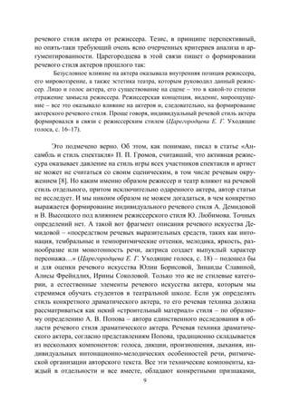 9
речевого стиля актера от режиссера. Тезис, в принципе перспективный,
но опять-таки требующий очень ясно очерченных критериев анализа и ар-
гументированности. Царегородцева в этой связи пишет о формировании
речевого стиля актеров прошлого так:
Безусловное влияние на актера оказывала внутренняя позиция режиссера,
его мировоззрение, а также эстетика театра, которым руководил данный режис-
сер. Лицо и голос актера, его существование на сцене – это в какой-то степени
отражение замысла режиссера. Режиссерская концепция, видение, мироощуще-
ние – все это оказывало влияние на актеров и, следовательно, на формирование
актерского речевого стиля. Проще говоря, индивидуальный речевой стиль актера
формировался в связи с режиссерским стилем (Царегородцева Е. Г. Уходящие
голоса, с. 16–17).
Это подмечено верно. Об этом, как понимаю, писал в статье «Ан-
самбль и стиль спектакля» П. П. Громов, считавший, что активная режис-
сура оказывает давление на стиль игры всех участников спектакля и артист
не может не считаться со своим сценическим, в том числе речевым окру-
жением [8]. Но каким именно образом режиссер и театр влияют на речевой
стиль отдельного, притом исключительно одаренного актера, автор статьи
не исследует. И мы никоим образом не можем догадаться, в чем конкретно
выражается формирование индивидуального речевого стиля А. Демидовой
и В. Высоцкого под влиянием режиссерского стиля Ю. Любимова. Точных
определений нет. А такой вот фрагмент описания речевого искусства Де-
мидовой – «посредством речевых выразительных средств, таких как инто-
нация, тембральные и темпоритмические оттенки, мелодика, яркость, раз-
нообразие или монотонность речи, актриса создает выпуклый характер
персонажа…» (Царегородцева Е. Г. Уходящие голоса, с. 18) – подошел бы
и для оценки речевого искусства Юлии Борисовой, Зинаиды Славиной,
Алисы Фрейндлих, Ирины Соколовой. Только это же не стилевые катего-
рии, а естественные элементы речевого искусства актера, которым мы
стремимся обучать студентов в театральной школе. Если уж определять
стиль конкретного драматического актера, то его речевая техника должна
рассматриваться как некий «строительный материал» стиля – по образно-
му определению А. В. Попова – автора единственного исследования в об-
ласти речевого стиля драматического актера. Речевая техника драматиче-
ского актера, согласно представлениям Попова, традиционно складывается
из нескольких компонентов: голоса, дикции, произношения, дыхания, ин-
дивидуальных интонационно-мелодических особенностей речи, ритмиче-
ской организации авторского текста. Все эти технические компоненты, ка-
ждый в отдельности и все вместе, обладают конкретными признаками,
Copyright ОАО «ЦКБ «БИБКОМ» & ООО «Aгентство Kнига-Cервис»
 