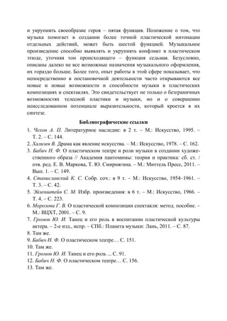 90
и укрупнять своеобразие героя – пятая функция. Положение о том, что
музыка помогает в создании более точной пластической интонации
отдельных действий, может быть шестой функцией. Музыкальное
произведение способно выявлять и укрупнять конфликт в пластическом
этюде, уточняя тон происходящего – функция седьмая. Безусловно,
описаны далеко не все возможные назначения музыкального оформления,
их гораздо больше. Более того, опыт работы в этой сфере показывает, что
непосредственно в постановочной деятельности часто открываются все
новые и новые возможности и способности музыки в пластических
композициях и спектаклях. Это свидетельствует не только о безграничных
возможностях телесной пластики и музыки, но и о совершенно
неисследованном потенциале выразительности, который кроется в их
синтезе.
Библиографические ссылки
1. Чехов А. П. Литературное наследие: в 2 т. – М.: Искусство, 1995. –
Т. 2. – С. 144.
2. Хализев В. Драма как явление искусства. – М.: Искусство, 1978. – С. 162.
3. Бабич Н. Ф. О пластическом театре и роли музыки в создании художе-
ственного образа // Академия пантомимы: теория и практика: сб. ст. /
отв. ред. Е. В. Маркова, Т. Ю. Смирнягина. – М.: Миттель Пресс, 2011. –
Вып. 1. – С. 149.
4. Станиславский К. С. Собр. соч.: в 9 т. – М.: Искусство, 1954–1961. –
Т. 3. – С. 42.
5. Эйзенштейн С. М. Избр. произведения: в 6 т. – М.: Искусство, 1966. –
Т. 4. – С. 223.
6. Морозова Г. В. О пластической композиции спектакля: метод. пособие. –
М.: ВЦХТ, 2001. – С. 9.
7. Громов Ю. И. Танец и его роль в воспитании пластической культуры
актера. – 2-е изд., испр. – СПб.: Планета музыки: Лань, 2011. – С. 87.
8. Там же.
9. Бабич Н. Ф. О пластическом театре… С. 151.
10. Там же.
11. Громов Ю. И. Танец и его роль ... С. 91.
12. Бабич Н. Ф. О пластическом театре… С. 156.
13. Там же.
Copyright ОАО «ЦКБ «БИБКОМ» & ООО «Aгентство Kнига-Cервис»
 